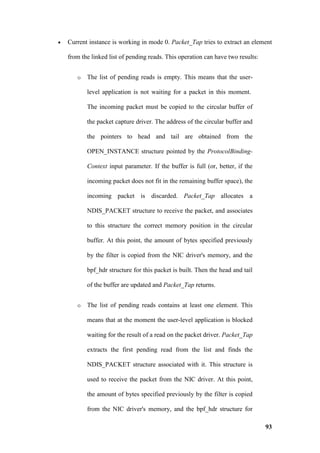 •   Current instance is working in mode 0. Packet_Tap tries to extract an element

    from the linked list of pending reads. This operation can have two results:


       o   The list of pending reads is empty. This means that the user-

           level application is not waiting for a packet in this moment.

           The incoming packet must be copied to the circular buffer of

           the packet capture driver. The address of the circular buffer and

           the pointers to head and tail are obtained from the

           OPEN_INSTANCE structure pointed by the ProtocolBinding-

           Context input parameter. If the buffer is full (or, better, if the

           incoming packet does not fit in the remaining buffer space), the

           incoming packet is discarded. Packet_Tap allocates a

           NDIS_PACKET structure to receive the packet, and associates

           to this structure the correct memory position in the circular

           buffer. At this point, the amount of bytes specified previously

           by the filter is copied from the NIC driver's memory, and the

           bpf_hdr structure for this packet is built. Then the head and tail

           of the buffer are updated and Packet_Tap returns.


       o   The list of pending reads contains at least one element. This

           means that at the moment the user-level application is blocked

           waiting for the result of a read on the packet driver. Packet_Tap

           extracts the first pending read from the list and finds the

           NDIS_PACKET structure associated with it. This structure is

           used to receive the packet from the NIC driver. At this point,

           the amount of bytes specified previously by the filter is copied

           from the NIC driver's memory, and the bpf_hdr structure for

                                                                                  93
 