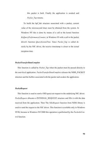 this packet is built. Finally the application is awaked and

                 Packet_Tap returns.

           To build the bpf_hdr structure associated with a packet, current

       value of the microsecond timer must be obtained from the system. In

       Windows NT this is done by means of a call to the kernel function

       KeQueryPerformanceCounter, in Windows 95 with a call to the packet

       driver's function QuerySystemTime. Since Packet_Tap is called di-

       rectly by the NIC driver, the receive timestamp is closer to the actual

       reception time.




PacketTransferDataComplete

   This function is called by Packet_Tap when the packet must be passed directly to

the user-level application. PacketTransferDataComplete releases the NDIS_PACKET

structure and the buffers associated with the packet and awakes the application.




PacketRequest

   This function is used to send a OID query/set request to the underlying NIC driver.

PacketRequest allocates a INTERNAL_REQUEST structure and fills it with the data

received from the application. Then The NdisRequest function from NDIS library is

used to send the request to the NIC driver. This function is available only in Windows

95/98, because in Windows NT/2000 this operation is performed by the PacketIoCon-

trol function.




                                                                                   94
 