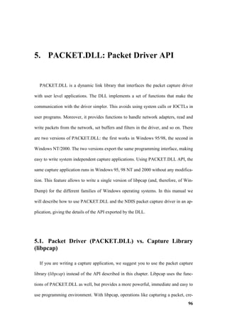5. PACKET.DLL: Packet Driver API


  PACKET.DLL is a dynamic link library that interfaces the packet capture driver

with user level applications. The DLL implements a set of functions that make the

communication with the driver simpler. This avoids using system calls or IOCTLs in

user programs. Moreover, it provides functions to handle network adapters, read and

write packets from the network, set buffers and filters in the driver, and so on. There

are two versions of PACKET.DLL: the first works in Windows 95/98, the second in

Windows NT/2000. The two versions export the same programming interface, making

easy to write system independent capture applications. Using PACKET.DLL API, the

same capture application runs in Windows 95, 98 NT and 2000 without any modifica-

tion. This feature allows to write a single version of libpcap (and, therefore, of Win-

Dump) for the different families of Windows operating systems. In this manual we

will describe how to use PACKET.DLL and the NDIS packet capture driver in an ap-

plication, giving the details of the API exported by the DLL.




5.1. Packet Driver (PACKET.DLL) vs. Capture Library
(libpcap)

  If you are writing a capture application, we suggest you to use the packet capture

library (libpcap) instead of the API described in this chapter. Libpcap uses the func-

tions of PACKET.DLL as well, but provides a more powerful, immediate and easy to

use programming environment. With libpcap, operations like capturing a packet, cre-
                                                                                    96
 