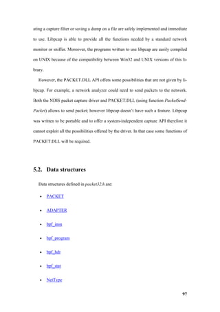 ating a capture filter or saving a dump on a file are safely implemented and immediate

to use. Libpcap is able to provide all the functions needed by a standard network

monitor or sniffer. Moreover, the programs written to use libpcap are easily compiled

on UNIX because of the compatibility between Win32 and UNIX versions of this li-

brary.

   However, the PACKET.DLL API offers some possibilities that are not given by li-

bpcap. For example, a network analyzer could need to send packets to the network.

Both the NDIS packet capture driver and PACKET.DLL (using function PacketSend-

Packet) allows to send packet; however libpcap doesn’t have such a feature. Libpcap

was written to be portable and to offer a system-independent capture API therefore it

cannot exploit all the possibilities offered by the driver. In that case some functions of

PACKET.DLL will be required.




5.2. Data structures

   Data structures defined in packet32.h are:

   •     PACKET


   •     ADAPTER


   •     bpf_insn


   •     bpf_program


   •     bpf_hdr


   •     bpf_stat


   •     NetType


                                                                                       97
 