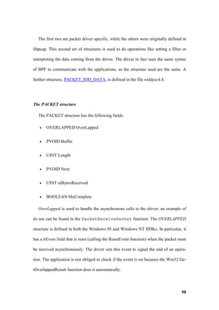 The first two are packet driver specific, while the others were originally defined in

libpcap. This second set of structures is used to do operations like setting a filter or

interpreting the data coming from the driver. The driver in fact uses the same syntax

of BPF to communicate with the applications, so the structure used are the same. A

further structure, PACKET_IOD_DATA, is defined in the file ntddpack.h.




The PACKET structure

  The PACKET structure has the following fields:

   •   OVERLAPPED OverLapped


   •   PVOID Buffer


   •   UINT Length


   •   PVOID Next


   •   UINT ulBytesReceived


   •   BOOLEAN bIoComplete

  OverLapped is used to handle the asynchronous calls to the driver; an example of

its use can be found in the PacketReceivePacket function. The OVERLAPPED

structure is defined in both the Windows 95 and Windows NT DDKs. In particular, it

has a hEvent field that is reset (calling the ResetEvent function) when the packet must

be received asynchronously. The driver sets this event to signal the end of an opera-

tion. The application is not obliged to check if the event is set because the Win32 Ge-

tOverlappedResult function does it automatically.




                                                                                     98
 