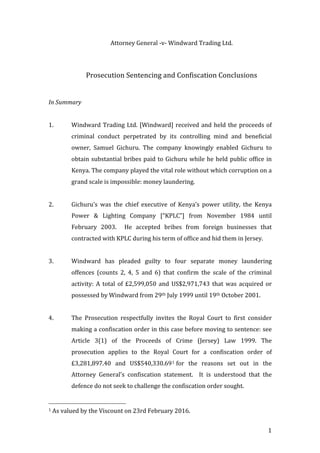   	
   1	
  
Attorney	
  General	
  -­‐‑v-­‐‑	
  Windward	
  Trading	
  Ltd.	
  
	
  
	
  
Prosecution	
  Sentencing	
  and	
  Confiscation	
  Conclusions	
  
	
  
	
  
In	
  Summary	
  
	
  
1.   Windward	
  Trading	
  Ltd.	
  [Windward]	
  received	
  and	
  held	
  the	
  proceeds	
  of	
  
criminal	
   conduct	
   perpetrated	
   by	
   its	
   controlling	
   mind	
   and	
   beneficial	
  
owner,	
   Samuel	
   Gichuru.	
   The	
   company	
   knowingly	
   enabled	
   Gichuru	
   to	
  
obtain	
  substantial	
  bribes	
  paid	
  to	
  Gichuru	
  while	
  he	
  held	
  public	
  office	
  in	
  
Kenya.	
  The	
  company	
  played	
  the	
  vital	
  role	
  without	
  which	
  corruption	
  on	
  a	
  
grand	
  scale	
  is	
  impossible:	
  money	
  laundering.	
  	
  	
  
	
  
2.   Gichuru’s	
   was	
   the	
   chief	
   executive	
   of	
   Kenya’s	
   power	
   utility,	
   the	
   Kenya	
  
Power	
   &	
   Lighting	
   Company	
   [“KPLC”]	
   from	
   November	
   1984	
   until	
  
February	
   2003.	
   	
   He	
   accepted	
   bribes	
   from	
   foreign	
   businesses	
   that	
  
contracted	
  with	
  KPLC	
  during	
  his	
  term	
  of	
  office	
  and	
  hid	
  them	
  in	
  Jersey.	
  	
  	
  
	
  
3.   Windward	
   has	
   pleaded	
   guilty	
   to	
   four	
   separate	
   money	
   laundering	
  
offences	
   (counts	
   2,	
   4,	
   5	
   and	
   6)	
   that	
   confirm	
   the	
   scale	
   of	
   the	
   criminal	
  
activity:	
   A	
   total	
   of	
   £2,599,050	
   and	
   US$2,971,743	
   that	
   was	
   acquired	
   or	
  
possessed	
  by	
  Windward	
  from	
  29th	
  July	
  1999	
  until	
  19th	
  October	
  2001.	
  	
  
	
  
4.   The	
   Prosecution	
   respectfully	
   invites	
   the	
   Royal	
   Court	
   to	
   first	
   consider	
  
making	
  a	
  confiscation	
  order	
  in	
  this	
  case	
  before	
  moving	
  to	
  sentence:	
  see	
  
Article	
   3(1)	
   of	
   the	
   Proceeds	
   of	
   Crime	
   (Jersey)	
   Law	
   1999.	
   The	
  
prosecution	
   applies	
   to	
   the	
   Royal	
   Court	
   for	
   a	
   confiscation	
   order	
   of	
  
£3,281,897.40	
   and	
   US$540,330.691	
  for	
   the	
   reasons	
   set	
   out	
   in	
   the	
  
Attorney	
   General’s	
   confiscation	
   statement.	
   	
   It	
   is	
   understood	
   that	
   the	
  
defence	
  do	
  not	
  seek	
  to	
  challenge	
  the	
  confiscation	
  order	
  sought.	
  	
  
	
  	
  	
  	
  	
  	
  	
  	
  	
  	
  	
  	
  	
  	
  	
  	
  	
  	
  	
  	
  	
  	
  	
  	
  	
  	
  	
  	
  	
  	
  	
  	
  	
  	
  	
  	
  	
  	
  	
  	
  	
  	
  	
  	
  	
  	
  	
  	
  	
  	
  	
  	
  	
  	
  	
  	
  
1	
  As	
  valued	
  by	
  the	
  Viscount	
  on	
  23rd	
  February	
  2016.	
  	
  
 