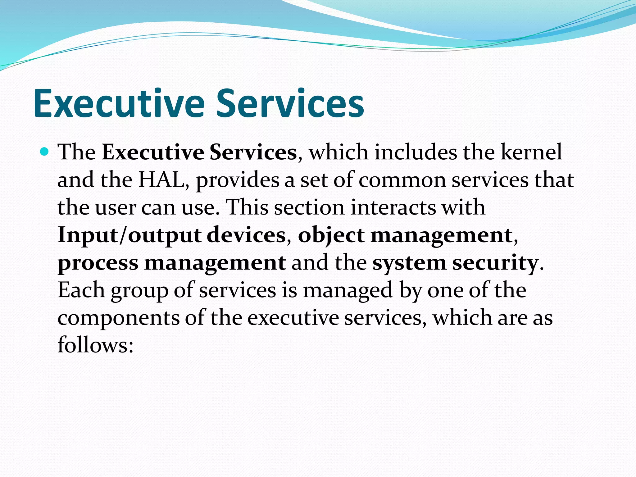 Executive Services
 The Executive Services, which includes the kernel
and the HAL, provides a set of common services that
the user can use. This section interacts with
Input/output devices, object management,
process management and the system security.
Each group of services is managed by one of the
components of the executive services, which are as
follows:
 
