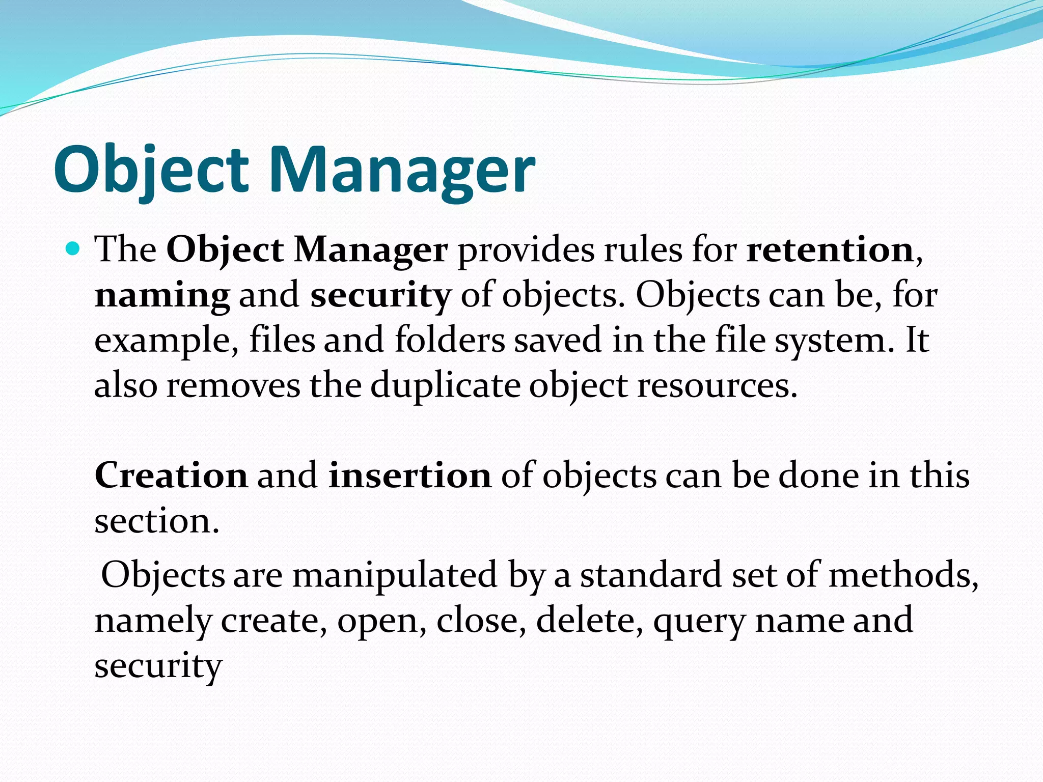 Object Manager
 The Object Manager provides rules for retention,
naming and security of objects. Objects can be, for
example, files and folders saved in the file system. It
also removes the duplicate object resources.
Creation and insertion of objects can be done in this
section.
Objects are manipulated by a standard set of methods,
namely create, open, close, delete, query name and
security
 