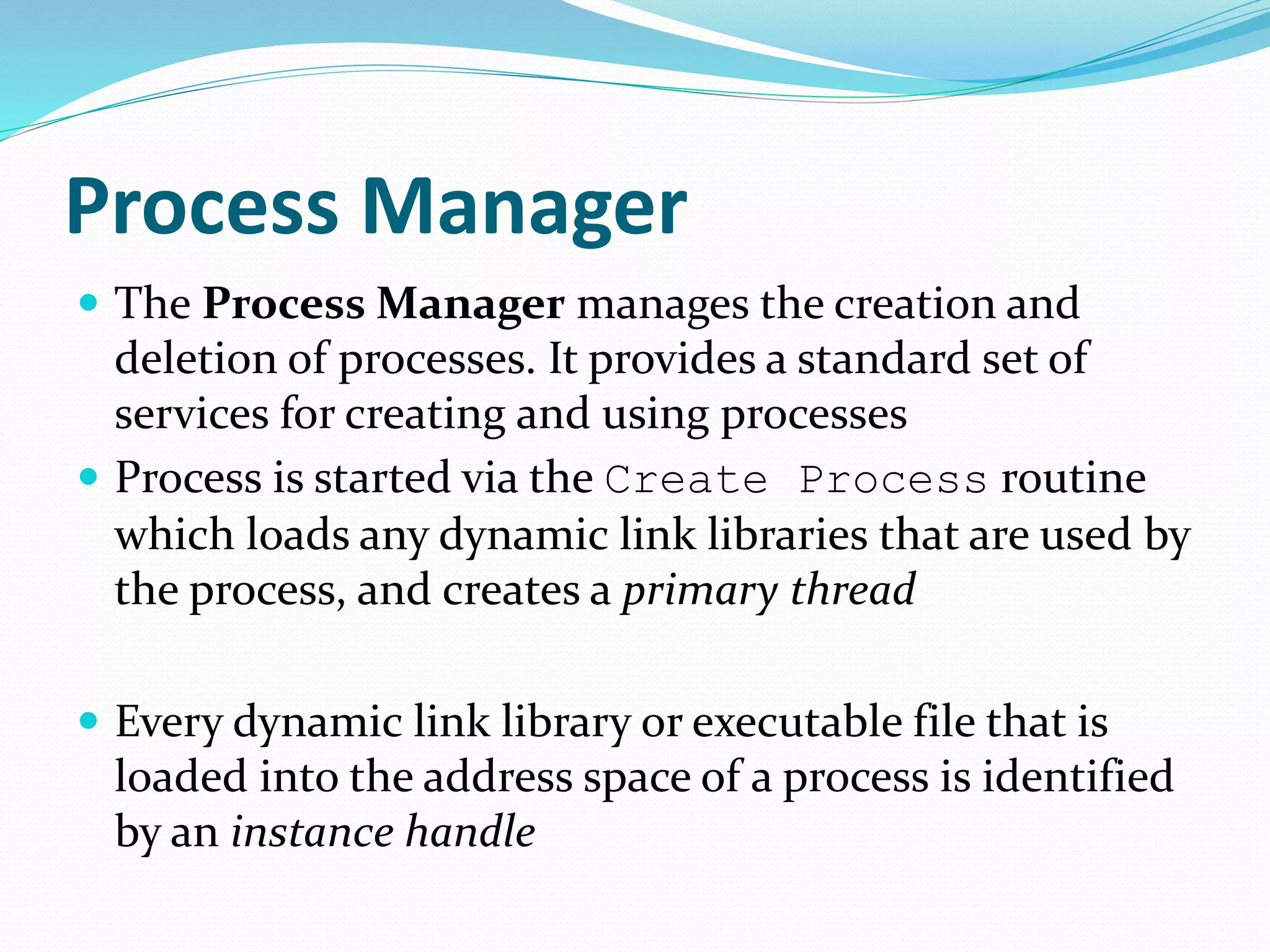 Process Manager
 The Process Manager manages the creation and
deletion of processes. It provides a standard set of
services for creating and using processes
 Process is started via the Create Process routine
which loads any dynamic link libraries that are used by
the process, and creates a primary thread
 Every dynamic link library or executable file that is
loaded into the address space of a process is identified
by an instance handle
 