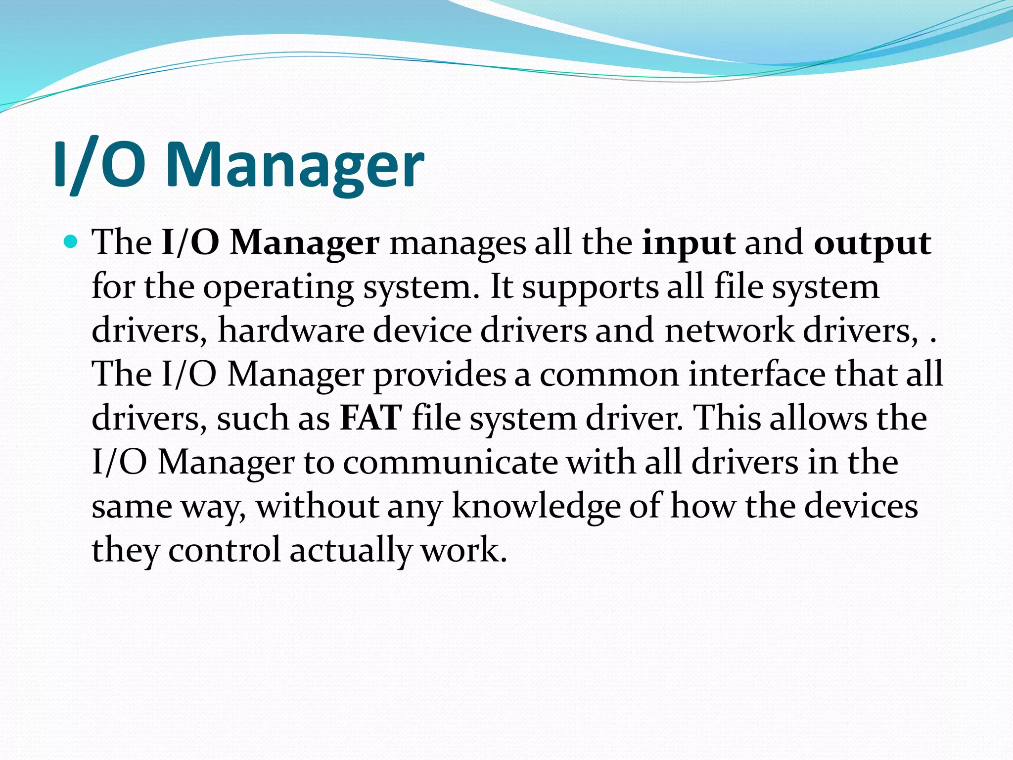 I/O Manager
 The I/O Manager manages all the input and output
for the operating system. It supports all file system
drivers, hardware device drivers and network drivers, .
The I/O Manager provides a common interface that all
drivers, such as FAT file system driver. This allows the
I/O Manager to communicate with all drivers in the
same way, without any knowledge of how the devices
they control actually work.
 