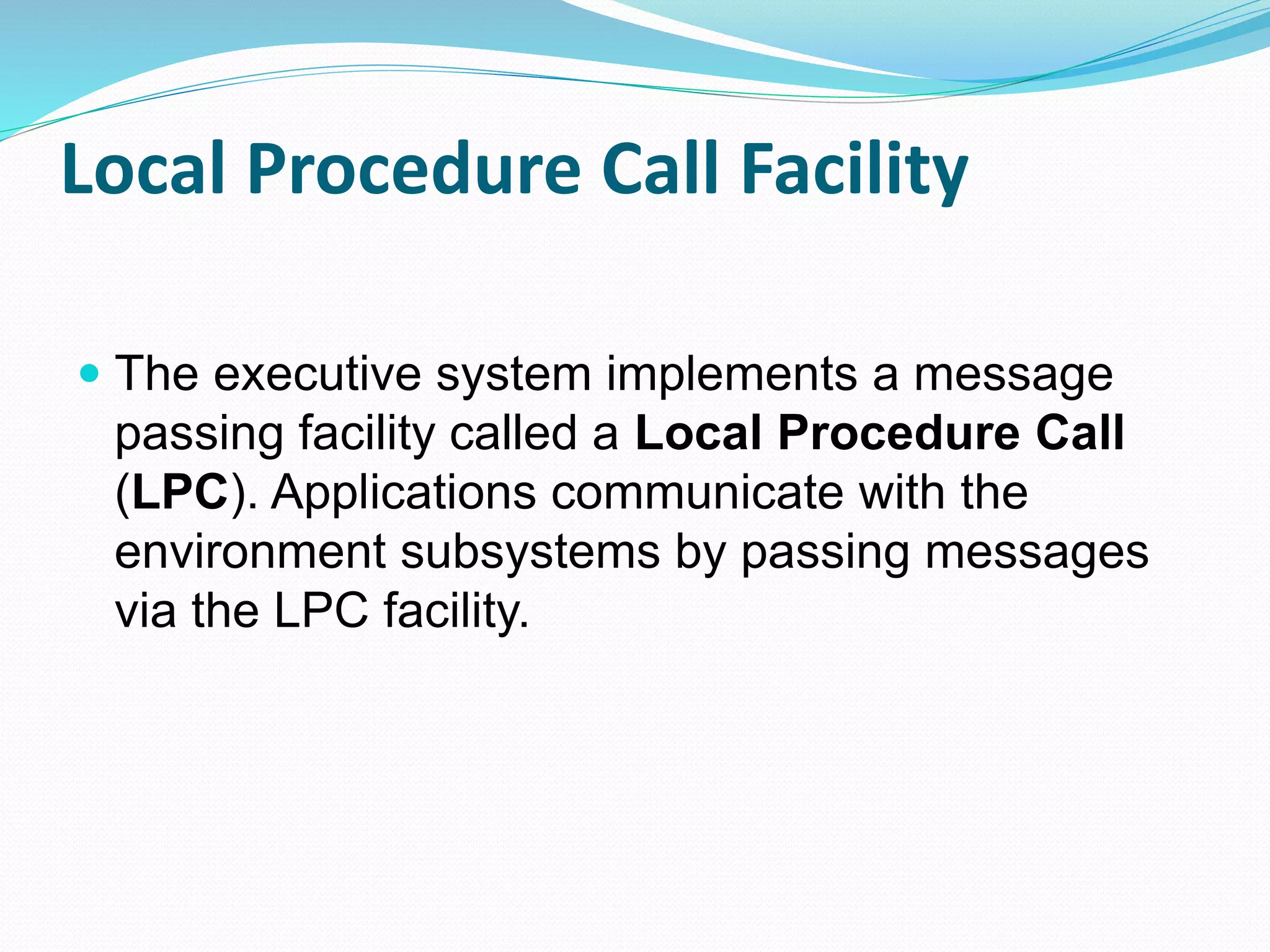 Local Procedure Call Facility
 The executive system implements a message
passing facility called a Local Procedure Call
(LPC). Applications communicate with the
environment subsystems by passing messages
via the LPC facility.
 