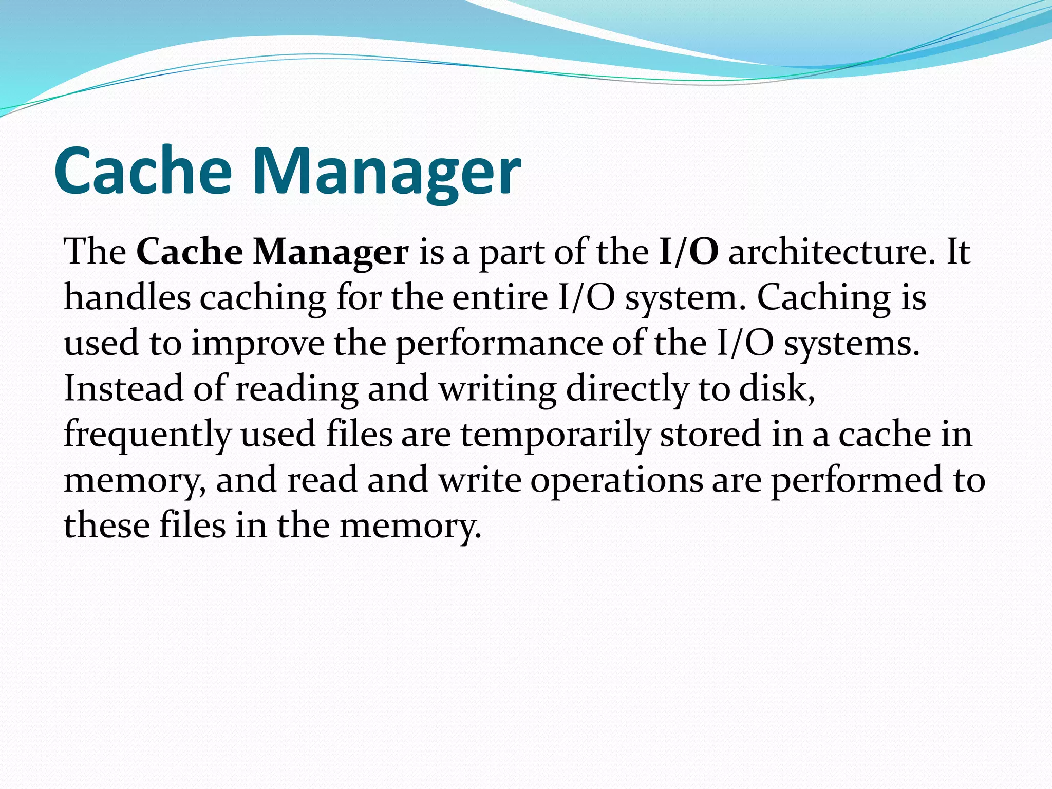 Cache Manager
The Cache Manager is a part of the I/O architecture. It
handles caching for the entire I/O system. Caching is
used to improve the performance of the I/O systems.
Instead of reading and writing directly to disk,
frequently used files are temporarily stored in a cache in
memory, and read and write operations are performed to
these files in the memory.
 
