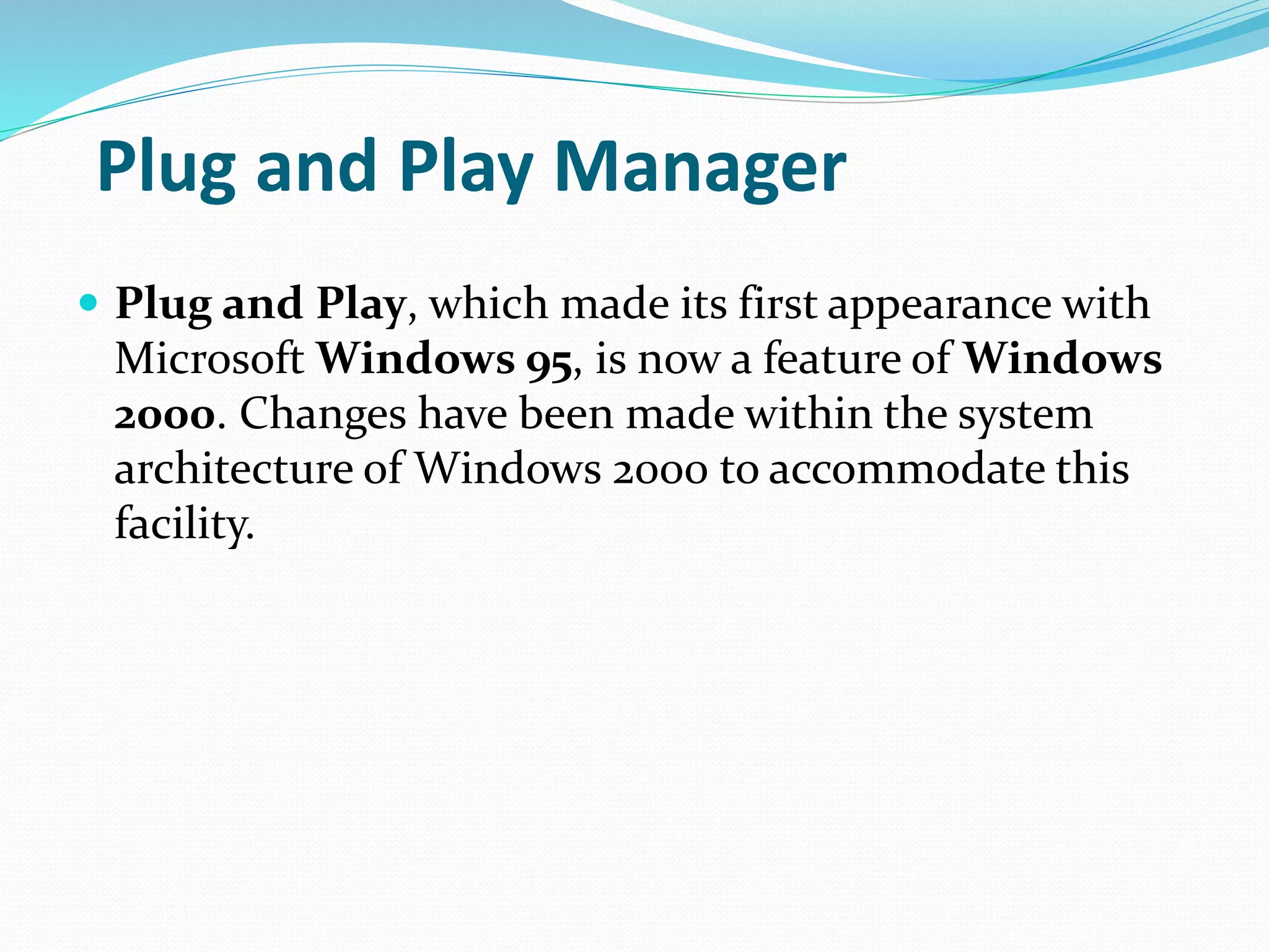 Plug and Play Manager
 Plug and Play, which made its first appearance with
Microsoft Windows 95, is now a feature of Windows
2000. Changes have been made within the system
architecture of Windows 2000 to accommodate this
facility.
 