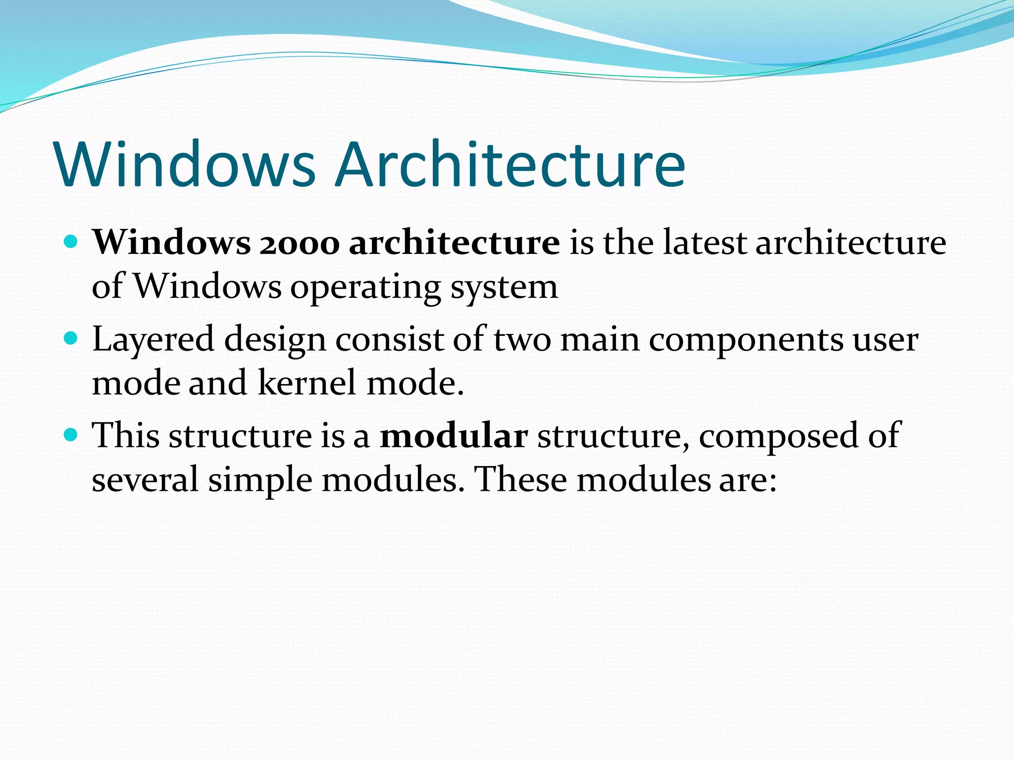 Windows Architecture
 Windows 2000 architecture is the latest architecture
of Windows operating system
 Layered design consist of two main components user
mode and kernel mode.
 This structure is a modular structure, composed of
several simple modules. These modules are:
 