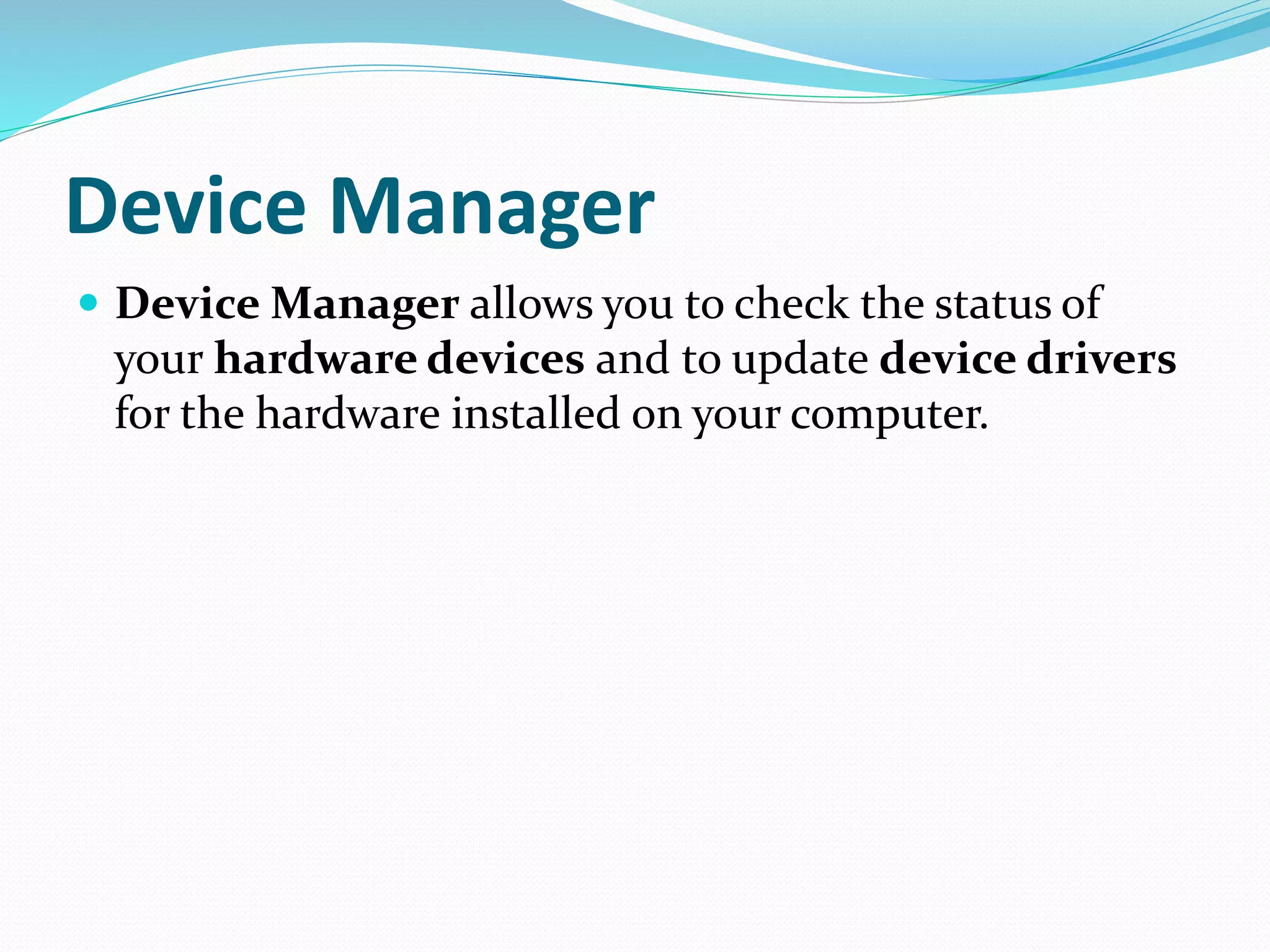Device Manager
 Device Manager allows you to check the status of
your hardware devices and to update device drivers
for the hardware installed on your computer.
 