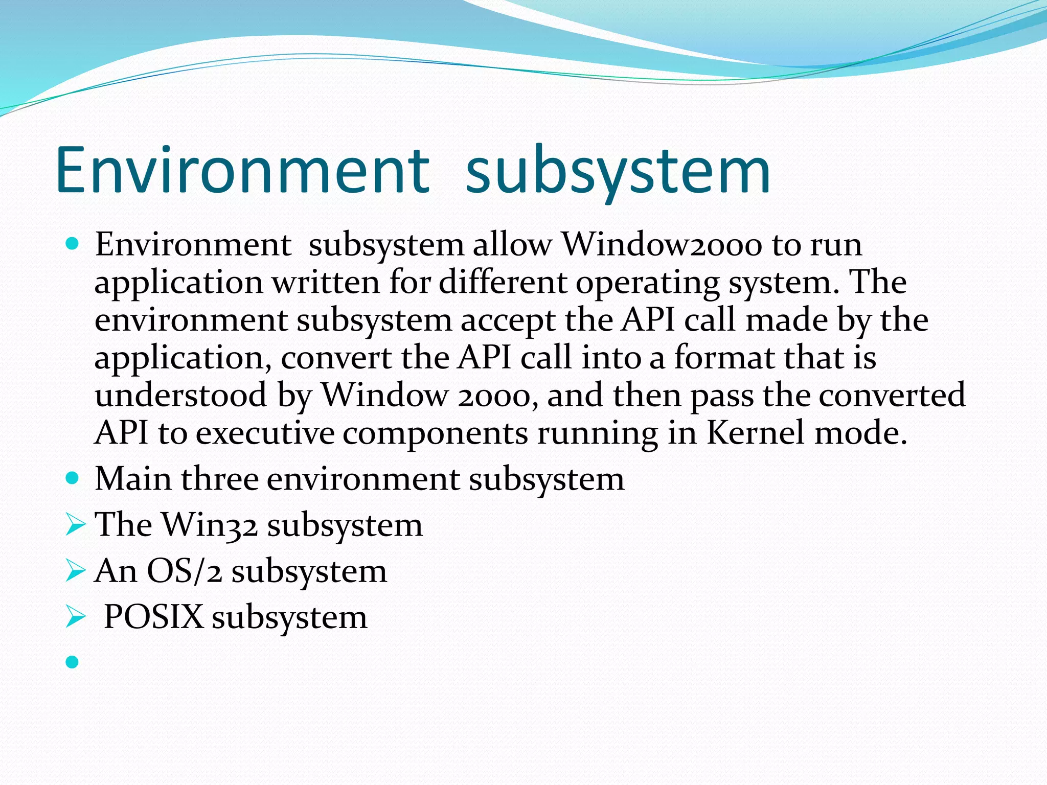 Environment subsystem
 Environment subsystem allow Window2000 to run
application written for different operating system. The
environment subsystem accept the API call made by the
application, convert the API call into a format that is
understood by Window 2000, and then pass the converted
API to executive components running in Kernel mode.
 Main three environment subsystem
 The Win32 subsystem
 An OS/2 subsystem
 POSIX subsystem

 