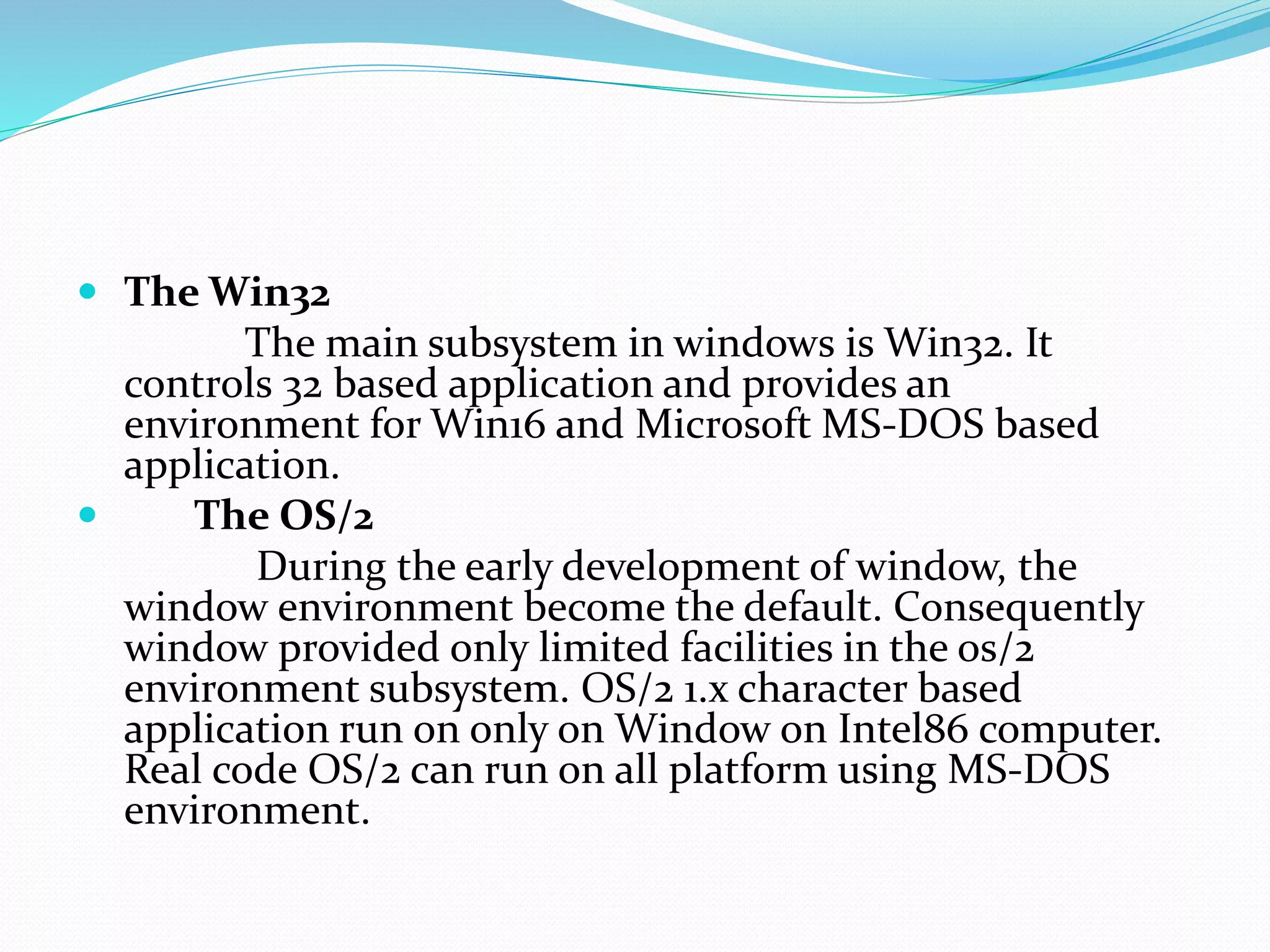  The Win32
The main subsystem in windows is Win32. It
controls 32 based application and provides an
environment for Win16 and Microsoft MS-DOS based
application.
 The OS/2
During the early development of window, the
window environment become the default. Consequently
window provided only limited facilities in the os/2
environment subsystem. OS/2 1.x character based
application run on only on Window on Intel86 computer.
Real code OS/2 can run on all platform using MS-DOS
environment.
 