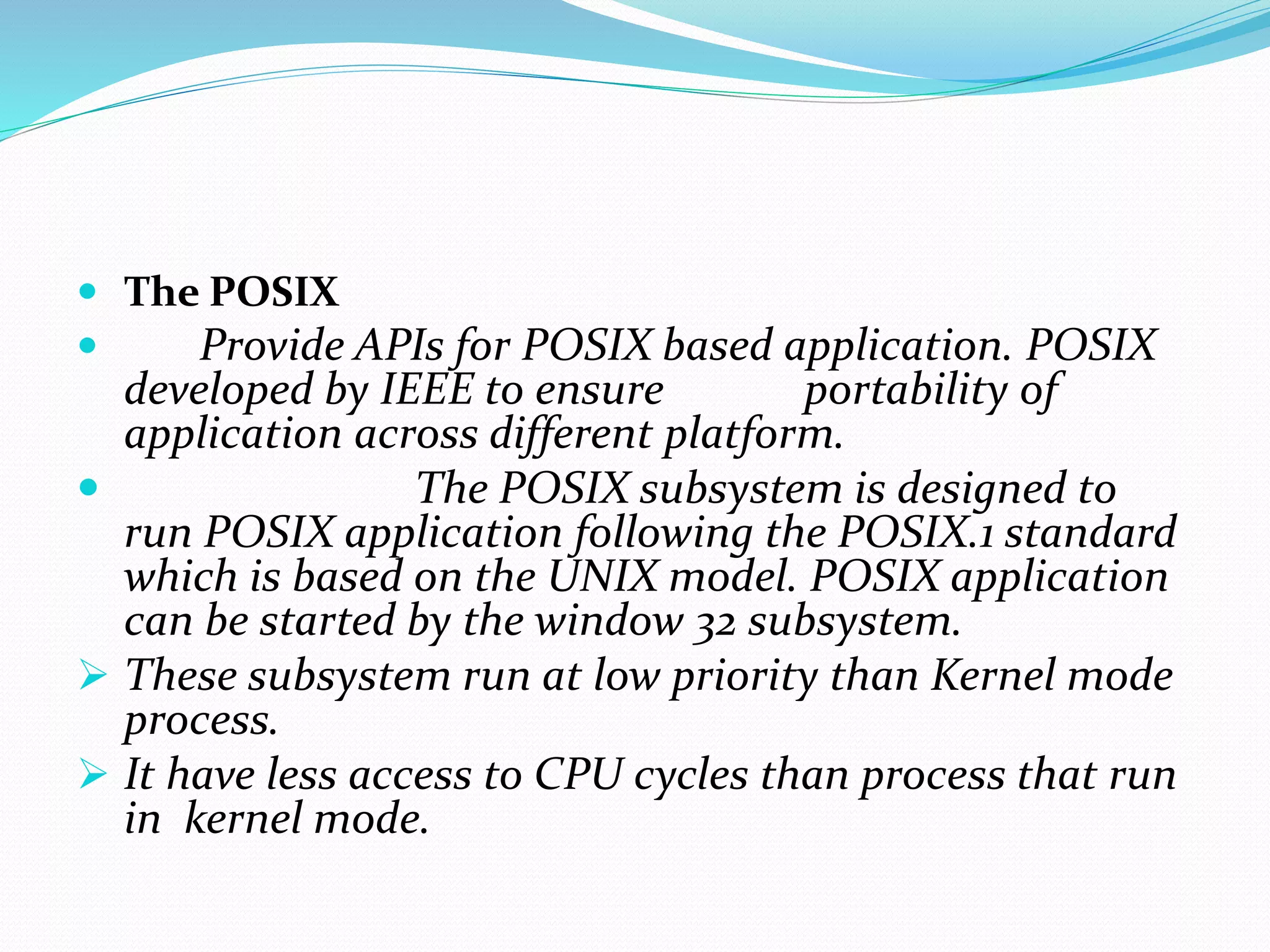  The POSIX
 Provide APIs for POSIX based application. POSIX
developed by IEEE to ensure portability of
application across different platform.
 The POSIX subsystem is designed to
run POSIX application following the POSIX.1 standard
which is based on the UNIX model. POSIX application
can be started by the window 32 subsystem.
 These subsystem run at low priority than Kernel mode
process.
 It have less access to CPU cycles than process that run
in kernel mode.
 