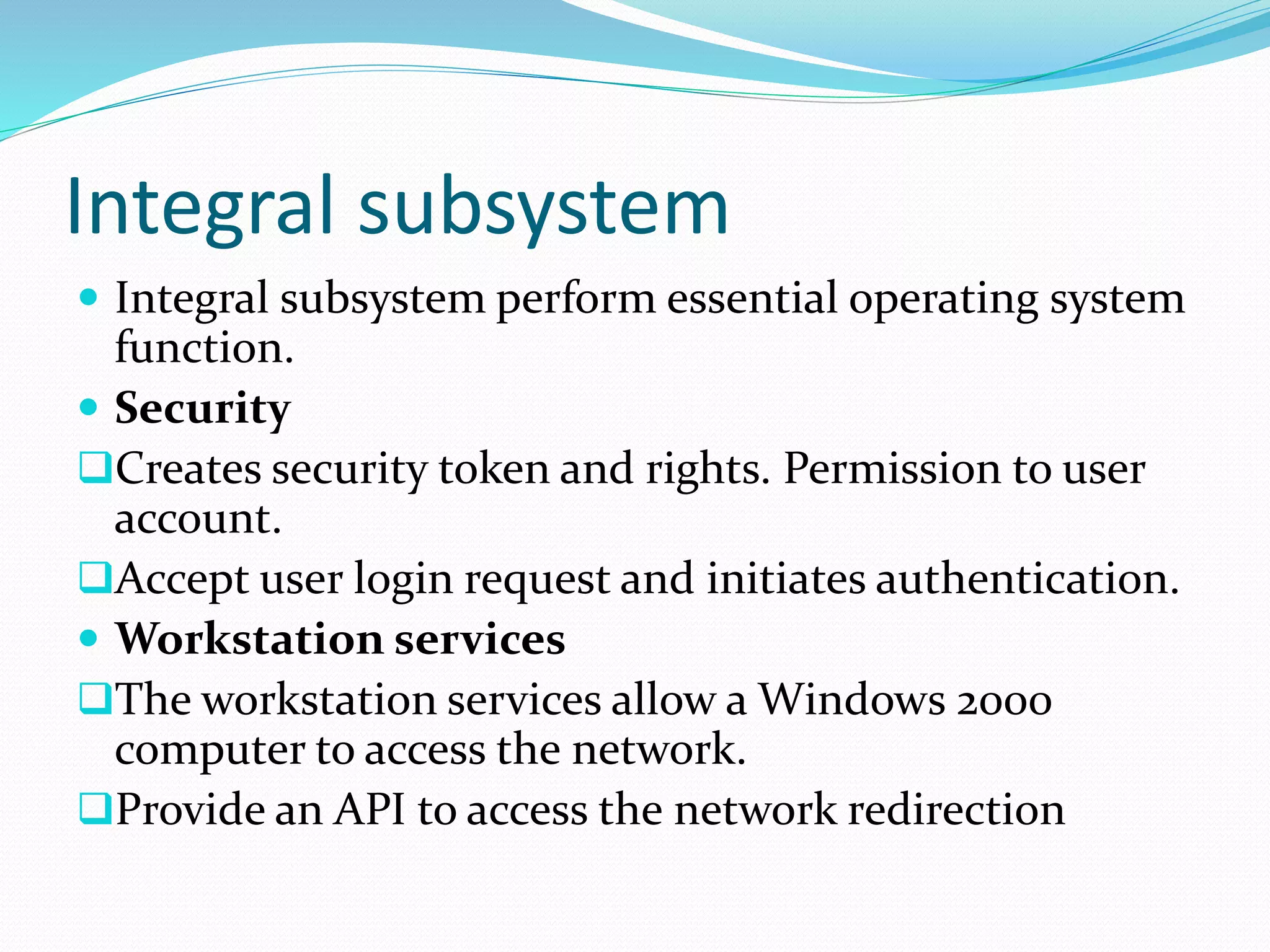 Integral subsystem
 Integral subsystem perform essential operating system
function.
 Security
Creates security token and rights. Permission to user
account.
Accept user login request and initiates authentication.
 Workstation services
The workstation services allow a Windows 2000
computer to access the network.
Provide an API to access the network redirection
 