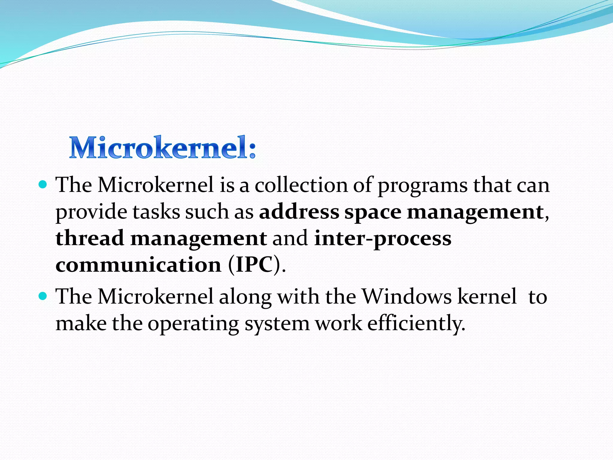  The Microkernel is a collection of programs that can
provide tasks such as address space management,
thread management and inter-process
communication (IPC).
 The Microkernel along with the Windows kernel to
make the operating system work efficiently.
 