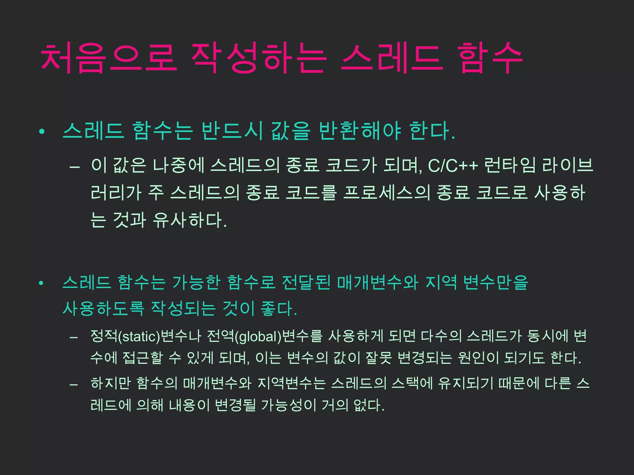 처음으로 작성하는 스레드 함수
• 스레드 함수는 반드시 값을 반환해야 한다.
    – 이 값은 나중에 스레드의 종료 코드가 되며, C/C++ 런타임 라이브
      러리가 주 스레드의 종료 코드를 프로세스의 종료 코드로 사용하
      는 것과 유사하다.


•   스레드 함수는 가능한 함수로 전달된 매개변수와 지역 변수만을
    사용하도록 작성되는 것이 좋다.
    – 정적(static)변수나 전역(global)변수를 사용하게 되면 다수의 스레드가 동시에 변
      수에 접근할 수 있게 되며, 이는 변수의 값이 잘못 변경되는 원인이 되기도 한다.
    – 하지만 함수의 매개변수와 지역변수는 스레드의 스택에 유지되기 때문에 다른 스
      레드에 의해 내용이 변경될 가능성이 거의 없다.
 