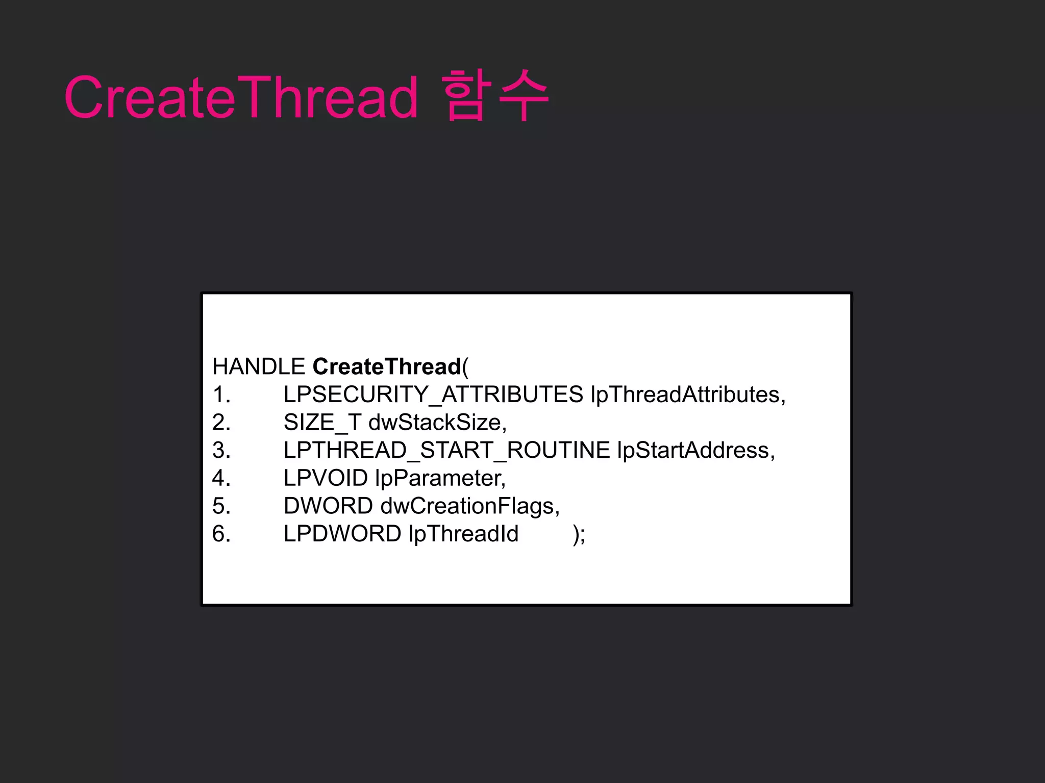 CreateThread 함수



    HANDLE CreateThread(
    1.  LPSECURITY_ATTRIBUTES lpThreadAttributes,
    2.  SIZE_T dwStackSize,
    3.  LPTHREAD_START_ROUTINE lpStartAddress,
    4.  LPVOID lpParameter,
    5.  DWORD dwCreationFlags,
    6.  LPDWORD lpThreadId     );
 