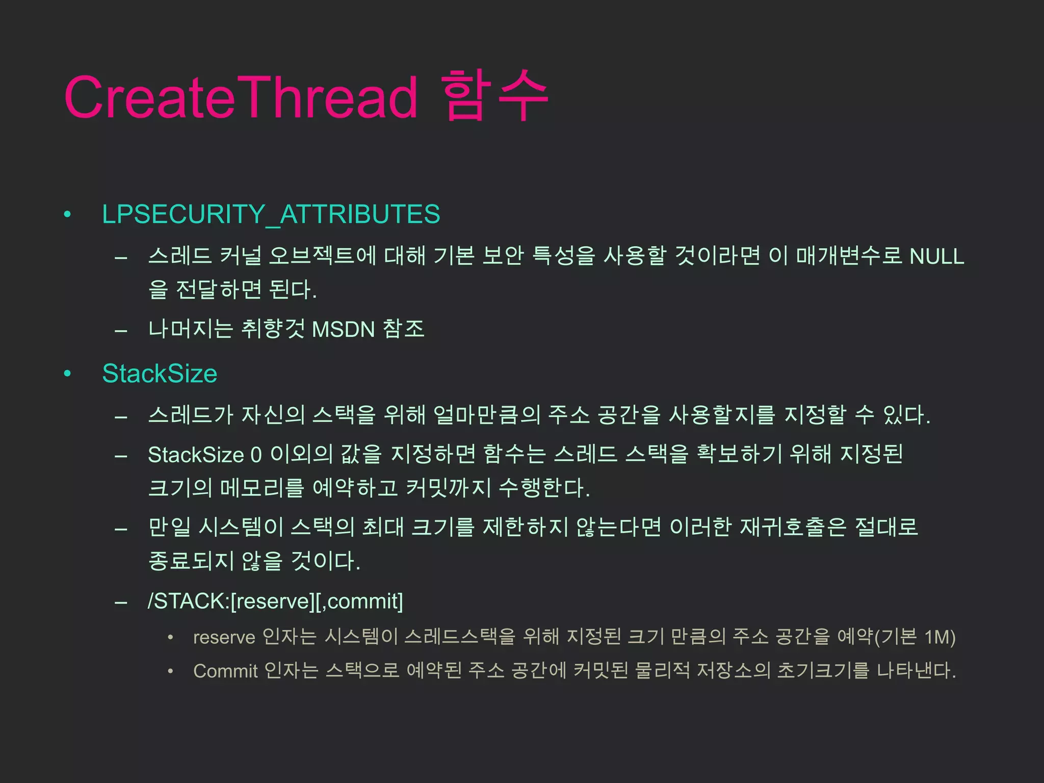 CreateThread 함수
•   LPSECURITY_ATTRIBUTES
     – 스레드 커널 오브젝트에 대해 기본 보안 특성을 사용할 것이라면 이 매개변수로 NULL
        을 전달하면 된다.
     – 나머지는 취향것 MSDN 참조

•   StackSize
     – 스레드가 자신의 스택을 위해 얼마만큼의 주소 공간을 사용할지를 지정할 수 있다.
     – StackSize 0 이외의 값을 지정하면 함수는 스레드 스택을 확보하기 위해 지정된
        크기의 메모리를 예약하고 커밋까지 수행한다.
     – 만일 시스템이 스택의 최대 크기를 제한하지 않는다면 이러한 재귀호출은 절대로
        종료되지 않을 것이다.
     – /STACK:[reserve][,commit]
         •   reserve 인자는 시스템이 스레드스택을 위해 지정된 크기 만큼의 주소 공간을 예약(기본 1M)
         •   Commit 인자는 스택으로 예약된 주소 공간에 커밋된 물리적 저장소의 초기크기를 나타낸다.
 