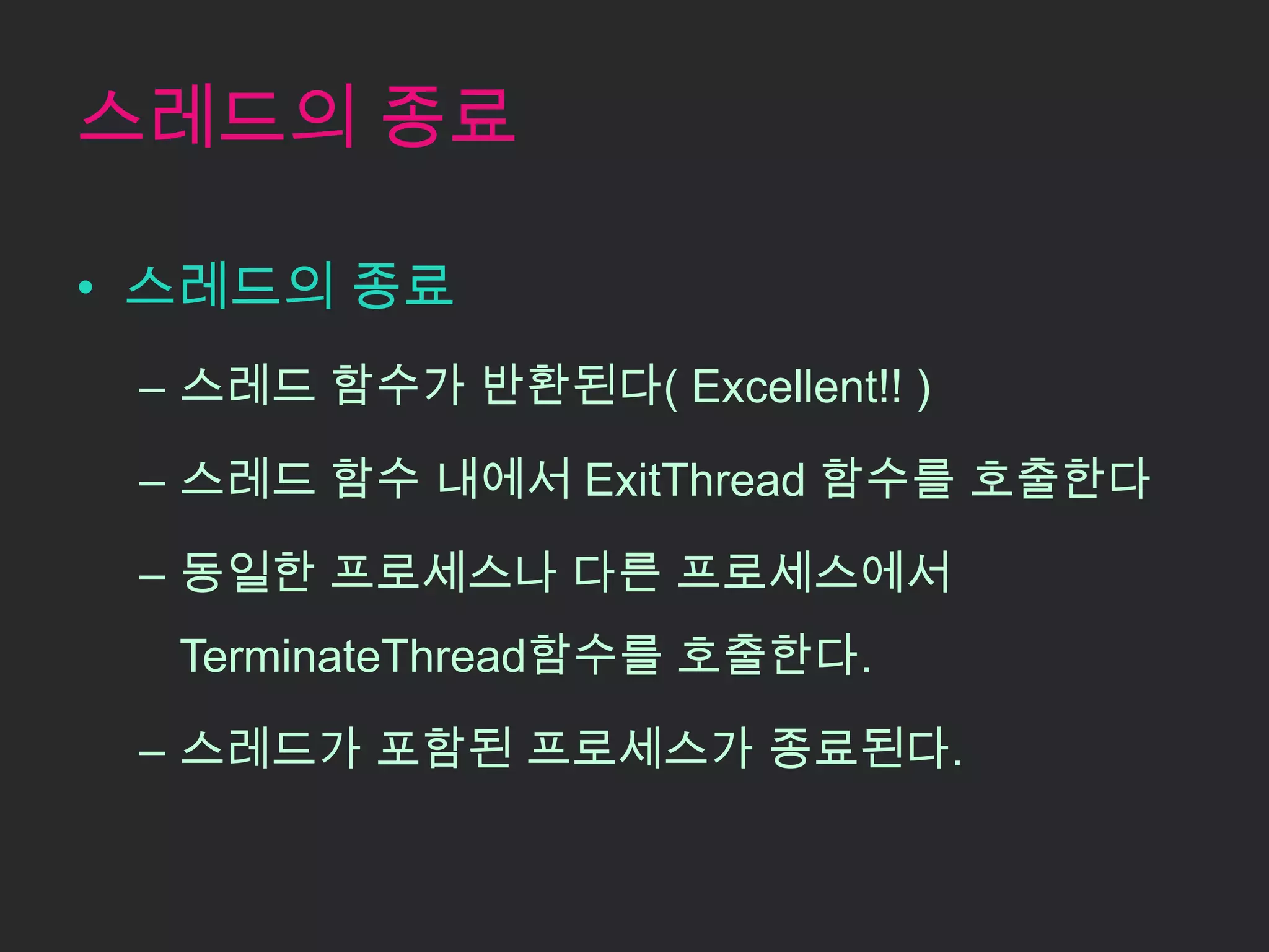 스레드의 종료

• 스레드의 종료
 – 스레드 함수가 반환된다( Excellent!! )

 – 스레드 함수 내에서 ExitThread 함수를 호출한다

 – 동일한 프로세스나 다른 프로세스에서
  TerminateThread함수를 호출한다.

 – 스레드가 포함된 프로세스가 종료된다.
 