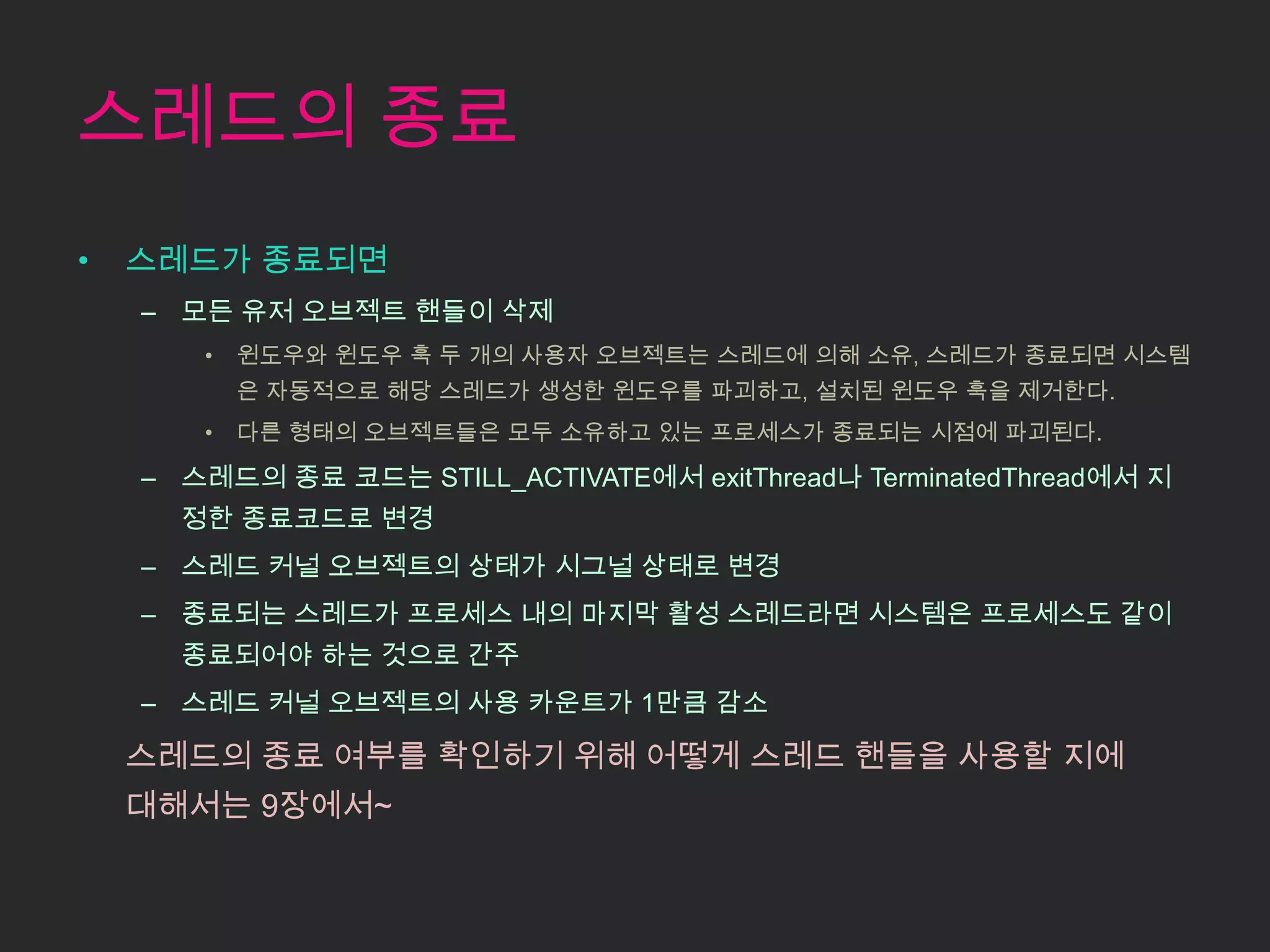 스레드의 종료
•   스레드가 종료되면
    – 모든 유저 오브젝트 핸들이 삭제
       •   윈도우와 윈도우 훅 두 개의 사용자 오브젝트는 스레드에 의해 소유, 스레드가 종료되면 시스템
           은 자동적으로 해당 스레드가 생성한 윈도우를 파괴하고, 설치된 윈도우 훅을 제거한다.
       •   다른 형태의 오브젝트들은 모두 소유하고 있는 프로세스가 종료되는 시점에 파괴된다.

    – 스레드의 종료 코드는 STILL_ACTIVATE에서 exitThread나 TerminatedThread에서 지
      정한 종료코드로 변경
    – 스레드 커널 오브젝트의 상태가 시그널 상태로 변경
    – 종료되는 스레드가 프로세스 내의 마지막 활성 스레드라면 시스템은 프로세스도 같이
      종료되어야 하는 것으로 간주
    – 스레드 커널 오브젝트의 사용 카운트가 1만큼 감소

    스레드의 종료 여부를 확인하기 위해 어떻게 스레드 핸들을 사용할 지에
    대해서는 9장에서~
 