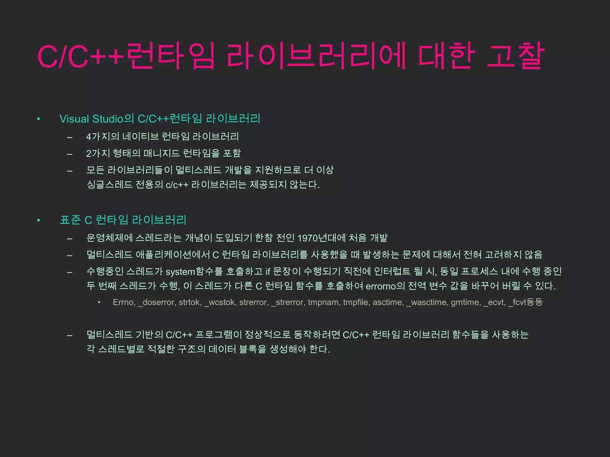 C/C++런타임 라이브러리에 대한 고찰
•   Visual Studio의 C/C++런타임 라이브러리
     –   4가지의 네이티브 런타임 라이브러리
     –   2가지 형태의 매니지드 런타임을 포함
     –   모든 라이브러리들이 멀티스레드 개발을 지원하므로 더 이상
         싱글스레드 전용의 c/c++ 라이브러리는 제공되지 않는다.


•   표준 C 런타임 라이브러리
     –   운영체제에 스레드라는 개념이 도입되기 한참 전인 1970년대에 처음 개발
     –   멀티스레드 애플리케이션에서 C 런타임 라이브러리를 사용했을 때 발생하는 문제에 대해서 전혀 고려하지 않음
     –   수행중인 스레드가 system함수를 호출하고 if 문장이 수행되기 직전에 인터럽트 될 시, 동일 프로세스 내에 수행 중인
         두 번째 스레드가 수행, 이 스레드가 다른 C 런타임 함수를 호출하여 errorno의 전역 변수 값을 바꾸어 버릴 수 있다.
          •   Errno, _doserror, strtok, _wcstok, strerror, _strerror, tmpnam, tmpfile, asctime, _wasctime, gmtime, _ecvt, _fcvt등등


     –   멀티스레드 기반의 C/C++ 프로그램이 정상적으로 동작하려면 C/C++ 런타임 라이브러리 함수들을 사용하는
         각 스레드별로 적절한 구조의 데이터 블록을 생성해야 한다.
 