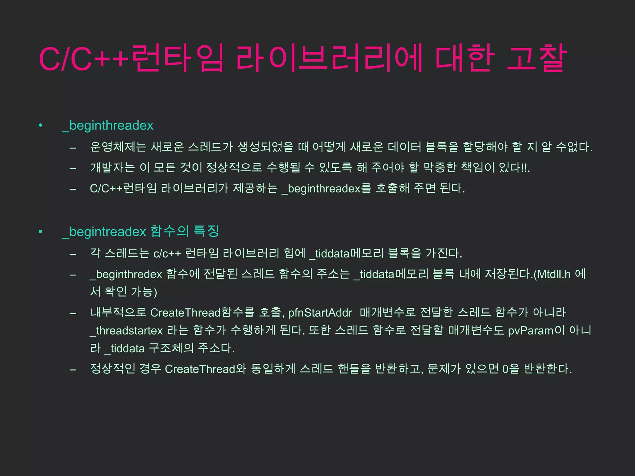 C/C++런타임 라이브러리에 대한 고찰
•   _beginthreadex
     –   운영체제는 새로운 스레드가 생성되었을 때 어떻게 새로운 데이터 블록을 할당해야 할 지 알 수없다.
     –   개발자는 이 모든 것이 정상적으로 수행될 수 있도록 해 주어야 할 막중한 책임이 있다!!.
     –   C/C++런타임 라이브러리가 제공하는 _beginthreadex를 호출해 주면 된다.


•   _begintreadex 함수의 특징
     –   각 스레드는 c/c++ 런타임 라이브러리 힙에 _tiddata메모리 블록을 가진다.
     –   _beginthredex 함수에 전달된 스레드 함수의 주소는 _tiddata메모리 블록 내에 저장된다.(Mtdll.h 에
         서 확인 가능)
     –   내부적으로 CreateThread함수를 호출, pfnStartAddr 매개변수로 전달한 스레드 함수가 아니라
         _threadstartex 라는 함수가 수행하게 된다. 또한 스레드 함수로 전달할 매개변수도 pvParam이 아니
         라 _tiddata 구조체의 주소다.
     –   정상적인 경우 CreateThread와 동일하게 스레드 핸들을 반환하고, 문제가 있으면 0을 반환한다.
 