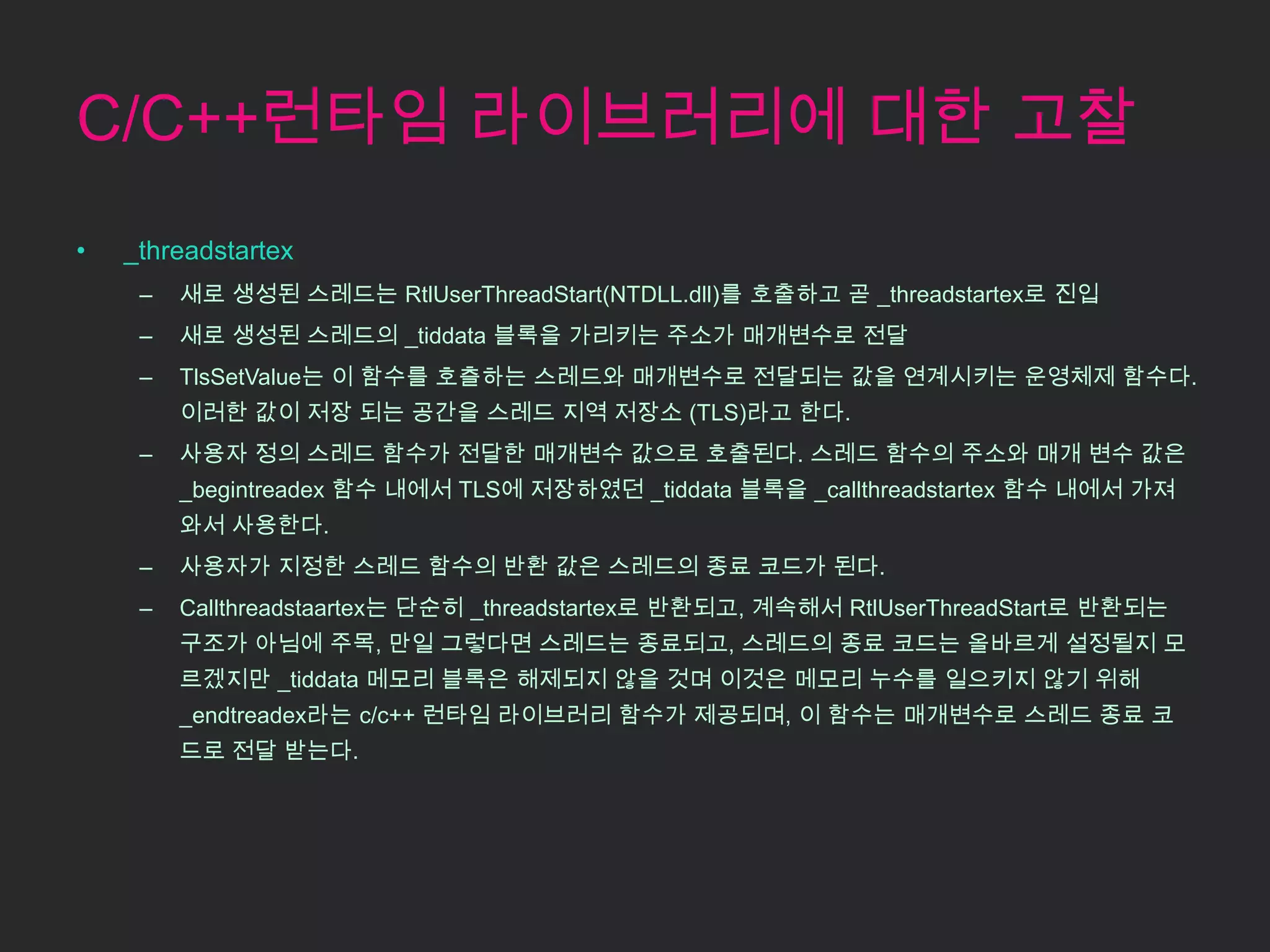 C/C++런타임 라이브러리에 대한 고찰
•   _threadstartex
     –   새로 생성된 스레드는 RtlUserThreadStart(NTDLL.dll)를 호출하고 곧 _threadstartex로 진입
     –   새로 생성된 스레드의 _tiddata 블록을 가리키는 주소가 매개변수로 전달
     –   TlsSetValue는 이 함수를 호츨하는 스레드와 매개변수로 전달되는 값을 연계시키는 운영체제 함수다.
         이러한 값이 저장 되는 공간을 스레드 지역 저장소 (TLS)라고 한다.
     –   사용자 정의 스레드 함수가 전달한 매개변수 값으로 호출된다. 스레드 함수의 주소와 매개 변수 값은
         _begintreadex 함수 내에서 TLS에 저장하였던 _tiddata 블록을 _callthreadstartex 함수 내에서 가져
         와서 사용한다.
     –   사용자가 지정한 스레드 함수의 반환 값은 스레드의 종료 코드가 된다.
     –   Callthreadstaartex는 단순히 _threadstartex로 반환되고, 계속해서 RtlUserThreadStart로 반환되는
         구조가 아님에 주목, 만일 그렇다면 스레드는 종료되고, 스레드의 종료 코드는 올바르게 설정될지 모
         르겠지만 _tiddata 메모리 블록은 해제되지 않을 것며 이것은 메모리 누수를 일으키지 않기 위해
         _endtreadex라는 c/c++ 런타임 라이브러리 함수가 제공되며, 이 함수는 매개변수로 스레드 종료 코
         드로 전달 받는다.
 