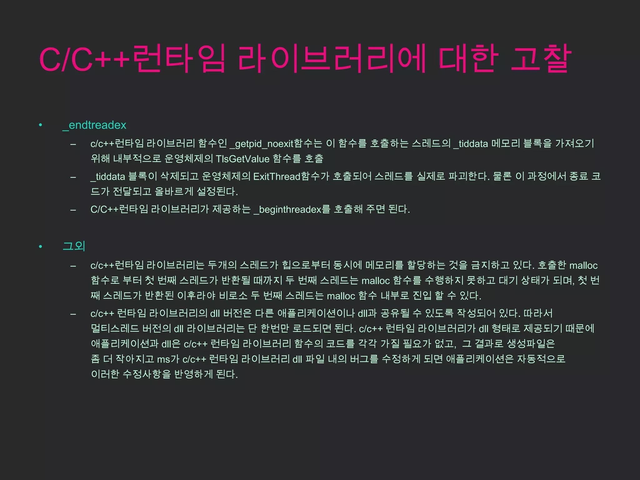 C/C++런타임 라이브러리에 대한 고찰
•   _endtreadex
     –   c/c++런타임 라이브러리 함수인 _getpid_noexit함수는 이 함수를 호출하는 스레드의 _tiddata 메모리 블록을 가져오기
         위해 내부적으로 운영체제의 TlsGetValue 함수를 호출
     –   _tiddata 블록이 삭제되고 운영체제의 ExitThread함수가 호출되어 스레드를 실제로 파괴한다. 물론 이 과정에서 종료 코
         드가 전달되고 올바르게 설정된다.
     –   C/C++런타임 라이브러리가 제공하는 _beginthreadex를 호출해 주면 된다.


•   그외
     –   c/c++런타임 라이브러리는 두개의 스레드가 힙으로부터 동시에 메모리를 할당하는 것을 금지하고 있다. 호출한 malloc
         함수로 부터 첫 번째 스레드가 반환될 때까지 두 번째 스레드는 malloc 함수를 수행하지 못하고 대기 상태가 되며, 첫 번
         째 스레드가 반환된 이후라야 비로소 두 번째 스레드는 malloc 함수 내부로 진입 할 수 있다.
     –   c/c++ 런타임 라이브러리의 dll 버전은 다른 애플리케이션이나 dll과 공유될 수 있도록 작성되어 있다. 따라서
         멀티스레드 버전의 dll 라이브러리는 단 한번만 로드되면 된다. c/c++ 런타임 라이브러리가 dll 형태로 제공되기 때문에
         애플리케이션과 dll은 c/c++ 런타임 라이브러리 함수의 코드를 각각 가질 필요가 없고, 그 결과로 생성파일은
         좀 더 작아지고 ms가 c/c++ 런타임 라이브러리 dll 파일 내의 버그를 수정하게 되면 애플리케이션은 자동적으로
         이러한 수정사항을 반영하게 된다.
 