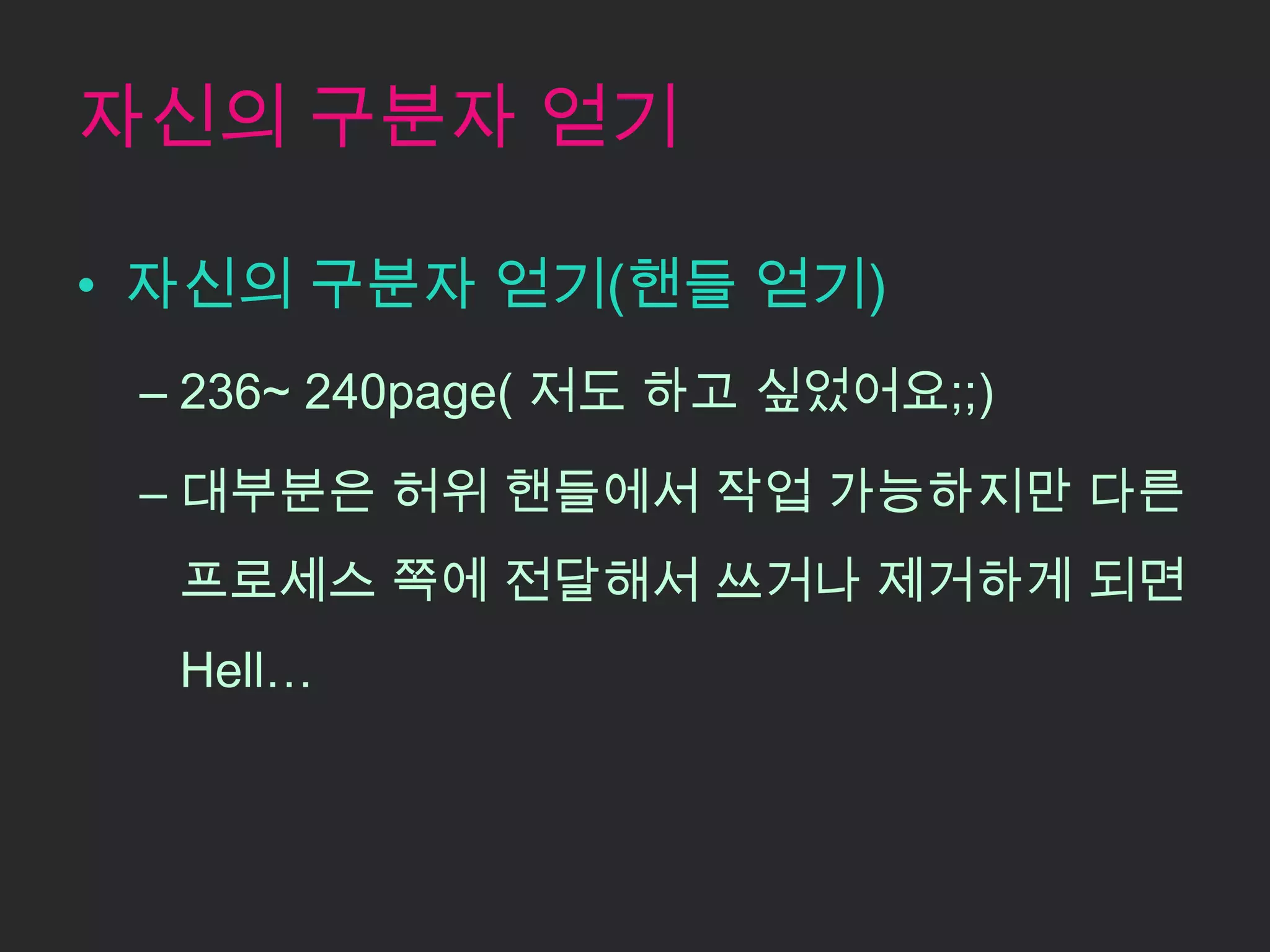 자신의 구분자 얻기

• 자신의 구분자 얻기(핸들 얻기)
 – 236~ 240page( 저도 하고 싶었어요;;)

 – 대부분은 허위 핸들에서 작업 가능하지만 다른
  프로세스 쪽에 전달해서 쓰거나 제거하게 되면
  Hell…
 