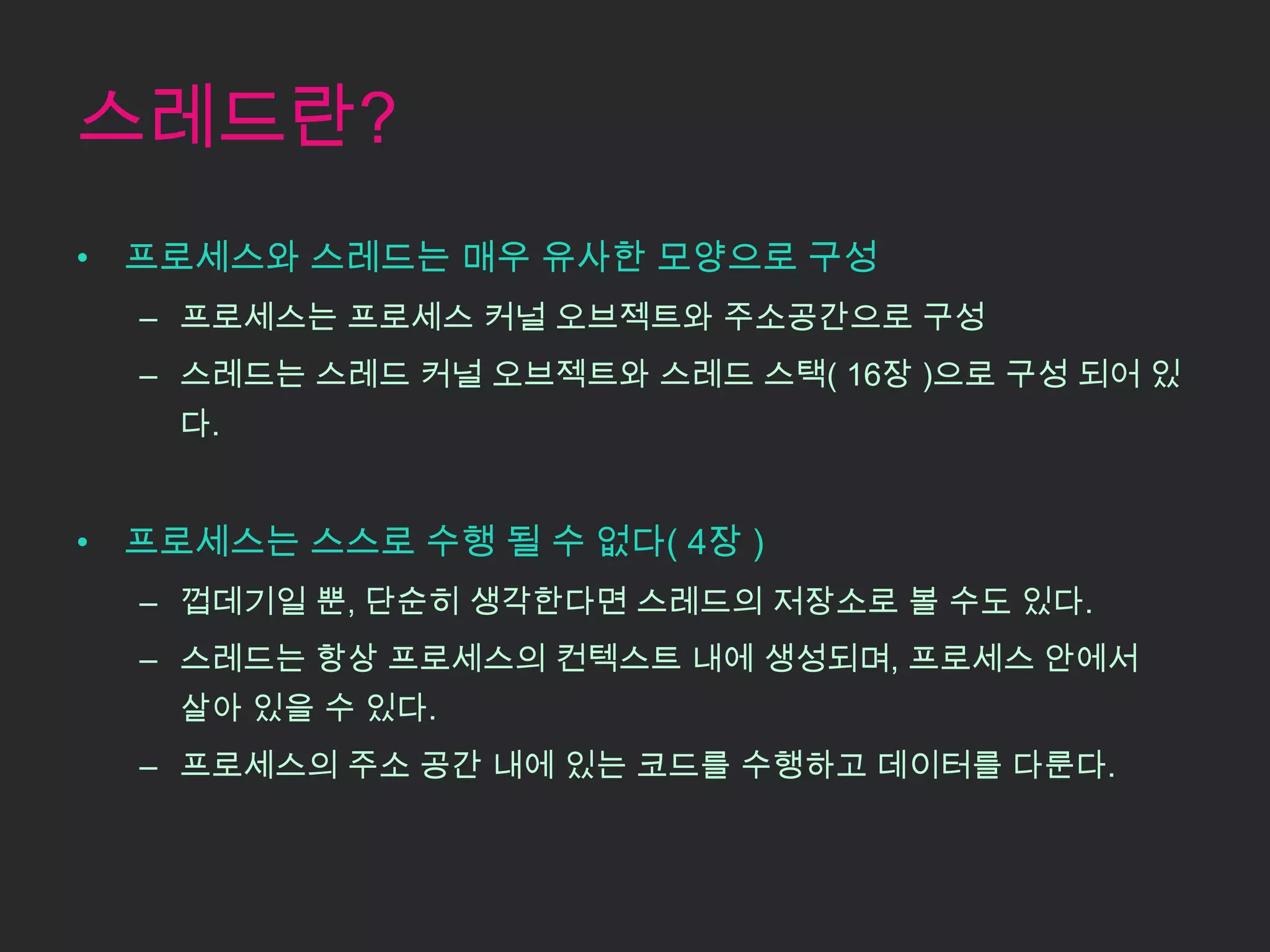 스레드란?
• 프로세스와 스레드는 매우 유사한 모양으로 구성
  – 프로세스는 프로세스 커널 오브젝트와 주소공간으로 구성
  – 스레드는 스레드 커널 오브젝트와 스레드 스택( 16장 )으로 구성 되어 있
    다.


• 프로세스는 스스로 수행 될 수 없다( 4장 )
  – 껍데기일 뿐, 단순히 생각한다면 스레드의 저장소로 볼 수도 있다.
  – 스레드는 항상 프로세스의 컨텍스트 내에 생성되며, 프로세스 안에서
    살아 있을 수 있다.
  – 프로세스의 주소 공간 내에 있는 코드를 수행하고 데이터를 다룬다.
 