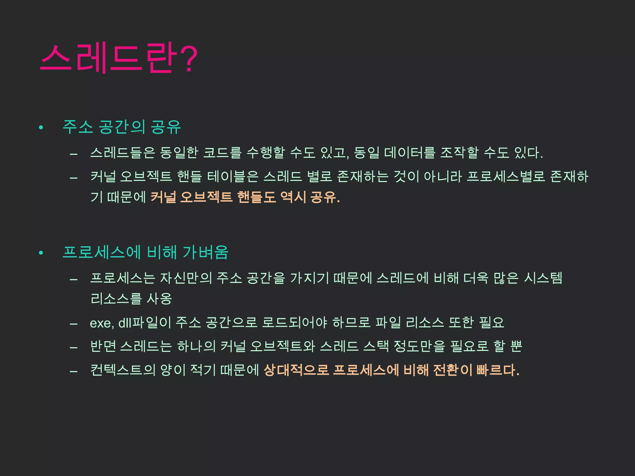 스레드란?
•   주소 공간의 공유
    – 스레드들은 동일한 코드를 수행할 수도 있고, 동일 데이터를 조작할 수도 있다.
    – 커널 오브젝트 핸들 테이블은 스레드 별로 존재하는 것이 아니라 프로세스별로 존재하
      기 때문에 커널 오브젝트 핸들도 역시 공유.



•   프로세스에 비해 가벼움
    – 프로세스는 자신만의 주소 공간을 가지기 때문에 스레드에 비해 더욱 많은 시스템
      리소스를 사옹
    – exe, dll파일이 주소 공간으로 로드되어야 하므로 파일 리소스 또한 필요
    – 반면 스레드는 하나의 커널 오브젝트와 스레드 스택 정도만을 필요로 할 뿐
    – 컨텍스트의 양이 적기 때문에 상대적으로 프로세스에 비해 전환이 빠르다.
 