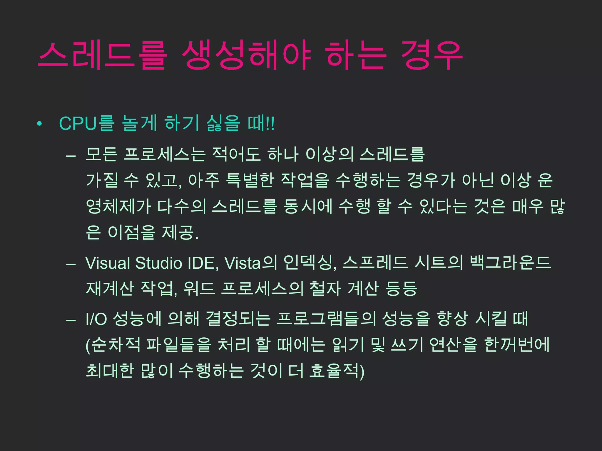 스레드를 생성해야 하는 경우
• CPU를 놀게 하기 싫을 때!!
  – 모든 프로세스는 적어도 하나 이상의 스레드를
   가질 수 있고, 아주 특별한 작업을 수행하는 경우가 아닌 이상 운
   영체제가 다수의 스레드를 동시에 수행 할 수 있다는 것은 매우 많
   은 이점을 제공.
  – Visual Studio IDE, Vista의 인덱싱, 스프레드 시트의 백그라운드
   재계산 작업, 워드 프로세스의 철자 계산 등등
  – I/O 성능에 의해 결정되는 프로그램들의 성능을 향상 시킬 때
   (순차적 파일들을 처리 할 때에는 읽기 및 쓰기 연산을 한꺼번에
   최대한 많이 수행하는 것이 더 효율적)
 