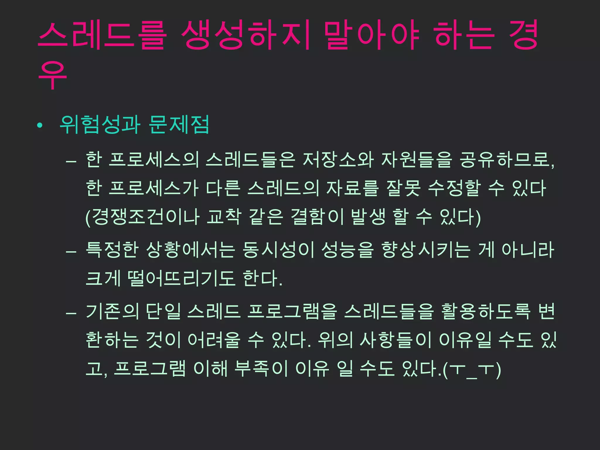 스레드를 생성하지 말아야 하는 경
우
• 위험성과 문제점
 – 한 프로세스의 스레드들은 저장소와 자원들을 공유하므로,
  한 프로세스가 다른 스레드의 자료를 잘못 수정할 수 있다
  (경쟁조건이나 교착 같은 결함이 발생 할 수 있다)
 – 특정한 상황에서는 동시성이 성능을 향상시키는 게 아니라
  크게 떨어뜨리기도 한다.
 – 기존의 단일 스레드 프로그램을 스레드들을 활용하도록 변
  환하는 것이 어려울 수 있다. 위의 사항들이 이유일 수도 있
  고, 프로그램 이해 부족이 이유 일 수도 있다.(ㅜ_ㅜ)
 
