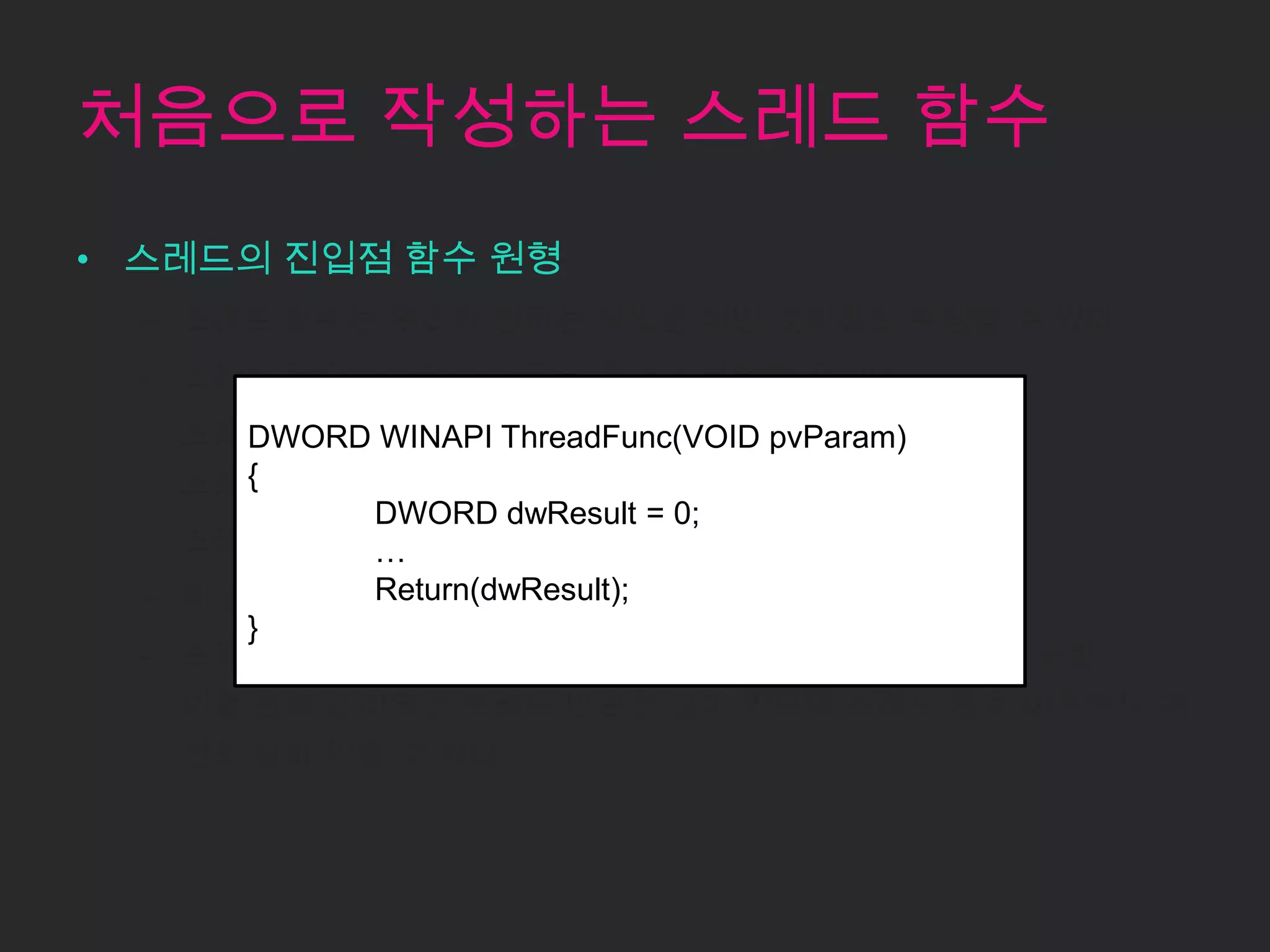 처음으로 작성하는 스레드 함수
• 스레드의 진입점 함수 원형
  – 스레드 함수는 우리가 원하는 작업은 어떤 것이라도 수행할 수 있다.
  – 스레드 함수는 언젠가는 끝날 것이고 반환될 것이다.
  – 스레드 함수가 WINAPI ThreadFunc(VOID 수행을 멈추고
       DWORD 반환되는 시점에 스레드는 pvParam)
    스레드가 사용하던 스택도 반환된다.
       {
             DWORD dwResult = 0;
  – 스레드 커널 오브젝트의 사용 카운트도 감소한다.
             …
  – 이 값이 0이 되면 스레드 커널 오브젝트는 파괴된다.
             Return(dwResult);
       }
  – 프로세스 커널 오브젝트와 마찬가지로 스레드 커널 오브젝트 또한
   이를 통해 관리되는 스레드 만큼은 살아 있으며 스레드 종료 이후에도 여
   전히 살아 있을 수 있다.
 