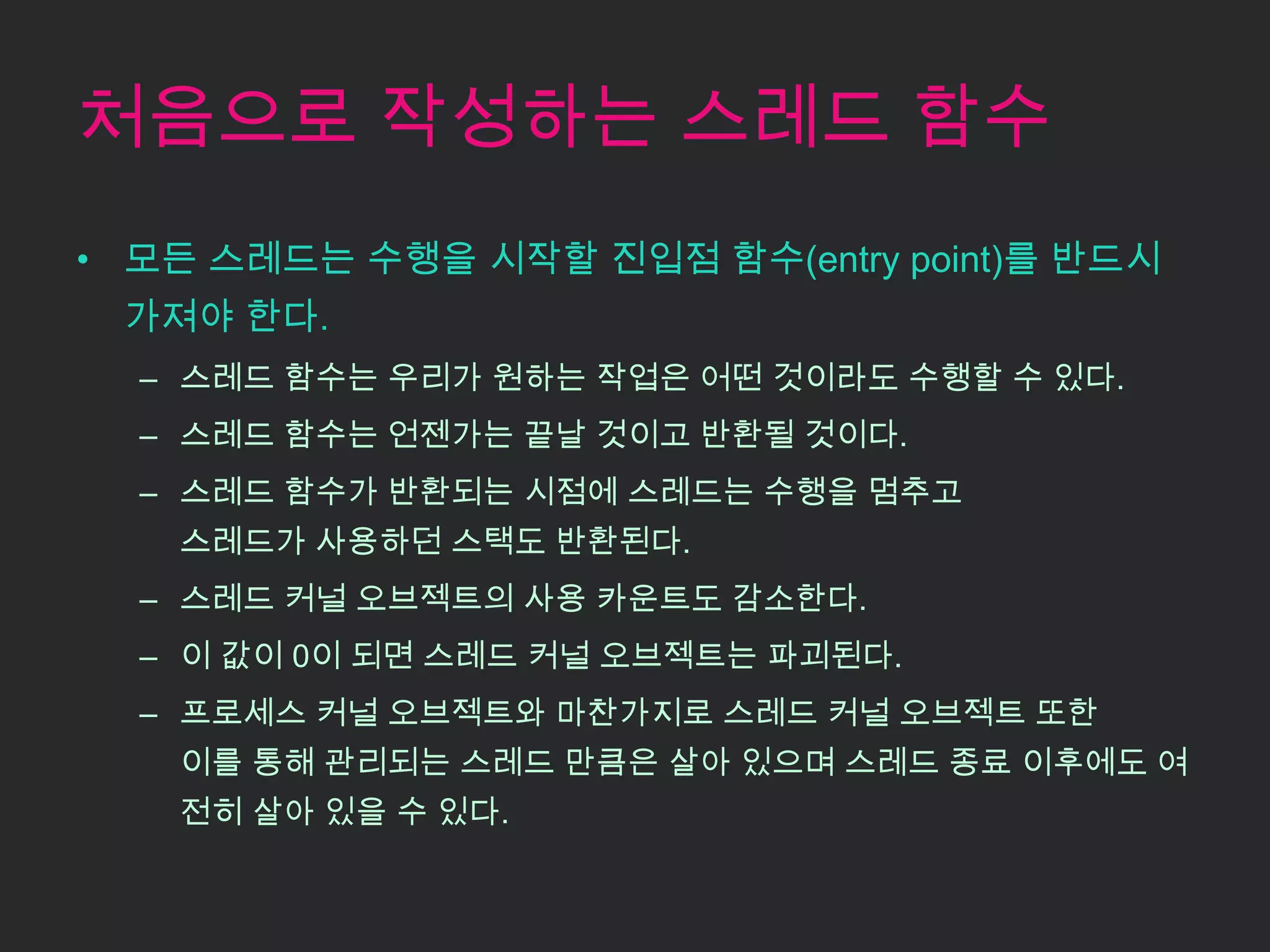 처음으로 작성하는 스레드 함수
• 모든 스레드는 수행을 시작할 진입점 함수(entry point)를 반드시
 가져야 한다.
  – 스레드 함수는 우리가 원하는 작업은 어떤 것이라도 수행할 수 있다.
  – 스레드 함수는 언젠가는 끝날 것이고 반환될 것이다.
  – 스레드 함수가 반환되는 시점에 스레드는 수행을 멈추고
   스레드가 사용하던 스택도 반환된다.
  – 스레드 커널 오브젝트의 사용 카운트도 감소한다.
  – 이 값이 0이 되면 스레드 커널 오브젝트는 파괴된다.
  – 프로세스 커널 오브젝트와 마찬가지로 스레드 커널 오브젝트 또한
   이를 통해 관리되는 스레드 만큼은 살아 있으며 스레드 종료 이후에도 여
   전히 살아 있을 수 있다.
 