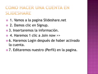   1. Vamos a la pagina Slideshare.net
 2. Damos clic en Signup.
 3. Insertaremos la información.
 4. Haremos 1 clic a Join now >>
 6. Haremos Login después de haber activado
  la cuenta.
 7. Editaremos nuestro (Perfil) en la pagina.
 