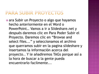  araSubir un Proyecto o algo que hayamos
 hecho anteriormente en el Word o
 PowerPoint.. Vamos a ir a Slideshare.net y
 después daremos clic en Para Poder Subir el
 Proyecto. Daremos clic en “Browse and
 select files...” y seleccionamos el archivo
 que querramos subir en la pagina slideshare y
 insertamos la información acerca del
 proyecto.. Y le añadiremos TAGs porque así a
 la hora de buscar a la gente pueda
 encuentrarlo facilmente...
 