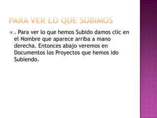 .Para ver lo que hemos Subido damos clic en
 el Nombre que aparece arriba a mano
 derecha. Entonces abajo veremos en
 Documentos los Proyectos que hemos ido
 Subiendo.
 