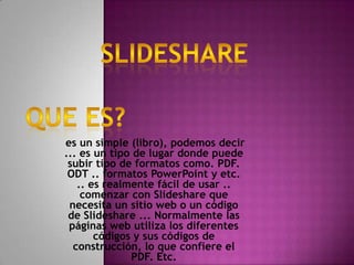 es un simple (libro), podemos decir
... es un tipo de lugar donde puede
 subir tipo de formatos como. PDF.
 ODT .. formatos PowerPoint y etc.
   .. es realmente fácil de usar ..
    comenzar con Slideshare que
 necesita un sitio web o un código
 de Slideshare ... Normalmente las
 páginas web utiliza los diferentes
       códigos y sus códigos de
  construcción, lo que confiere el
              PDF. Etc.
 