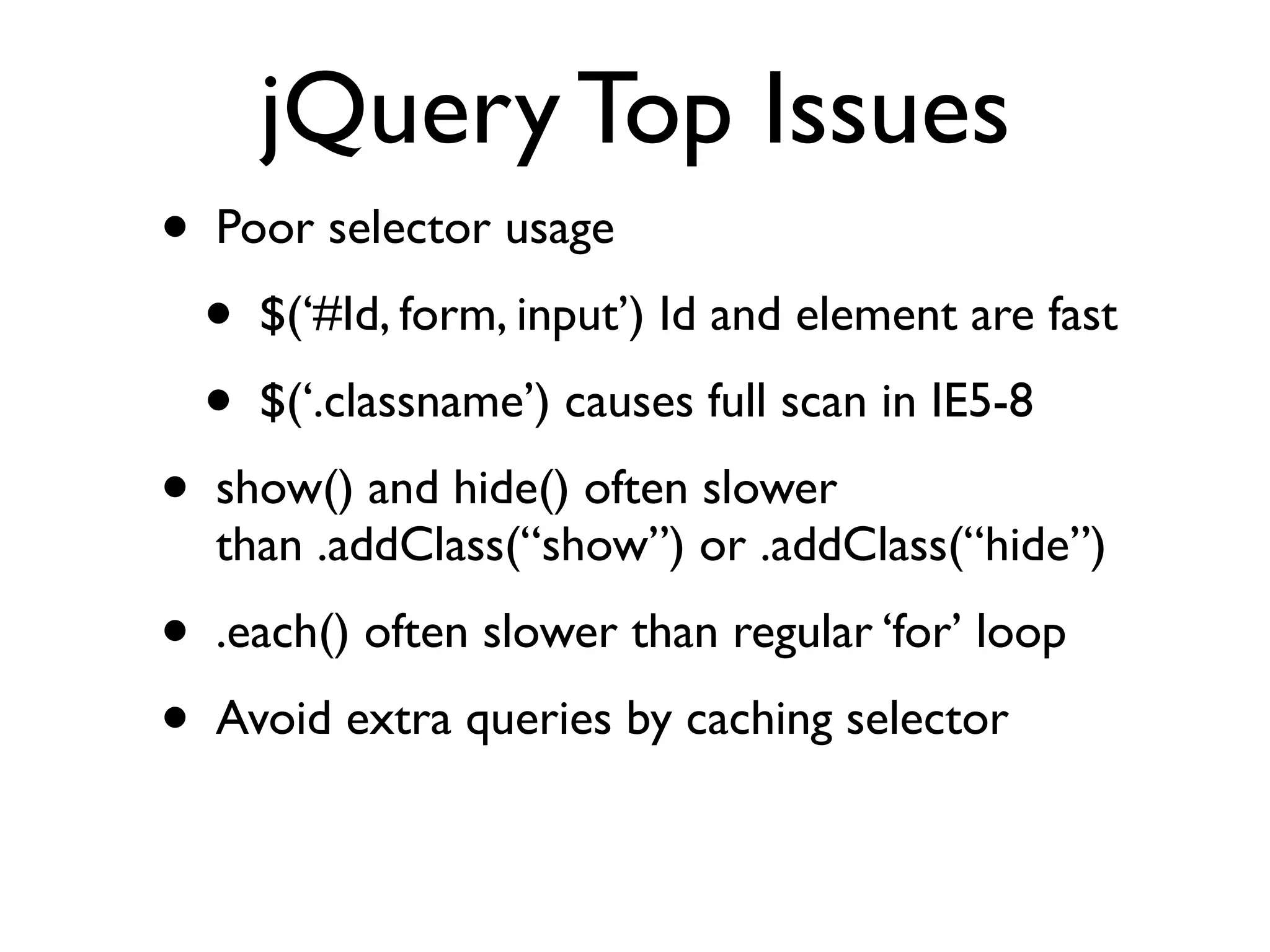 jQuery Top Issues
•   Poor selector usage
    •   $(‘#Id, form, input’) Id and element are fast
    •   $(‘.classname’) causes full scan in IE5-8
•   show() and hide() often slower
    than .addClass(“show”) or .addClass(“hide”)
•   .each() often slower than regular ‘for’ loop
•   Avoid extra queries by caching selector
 