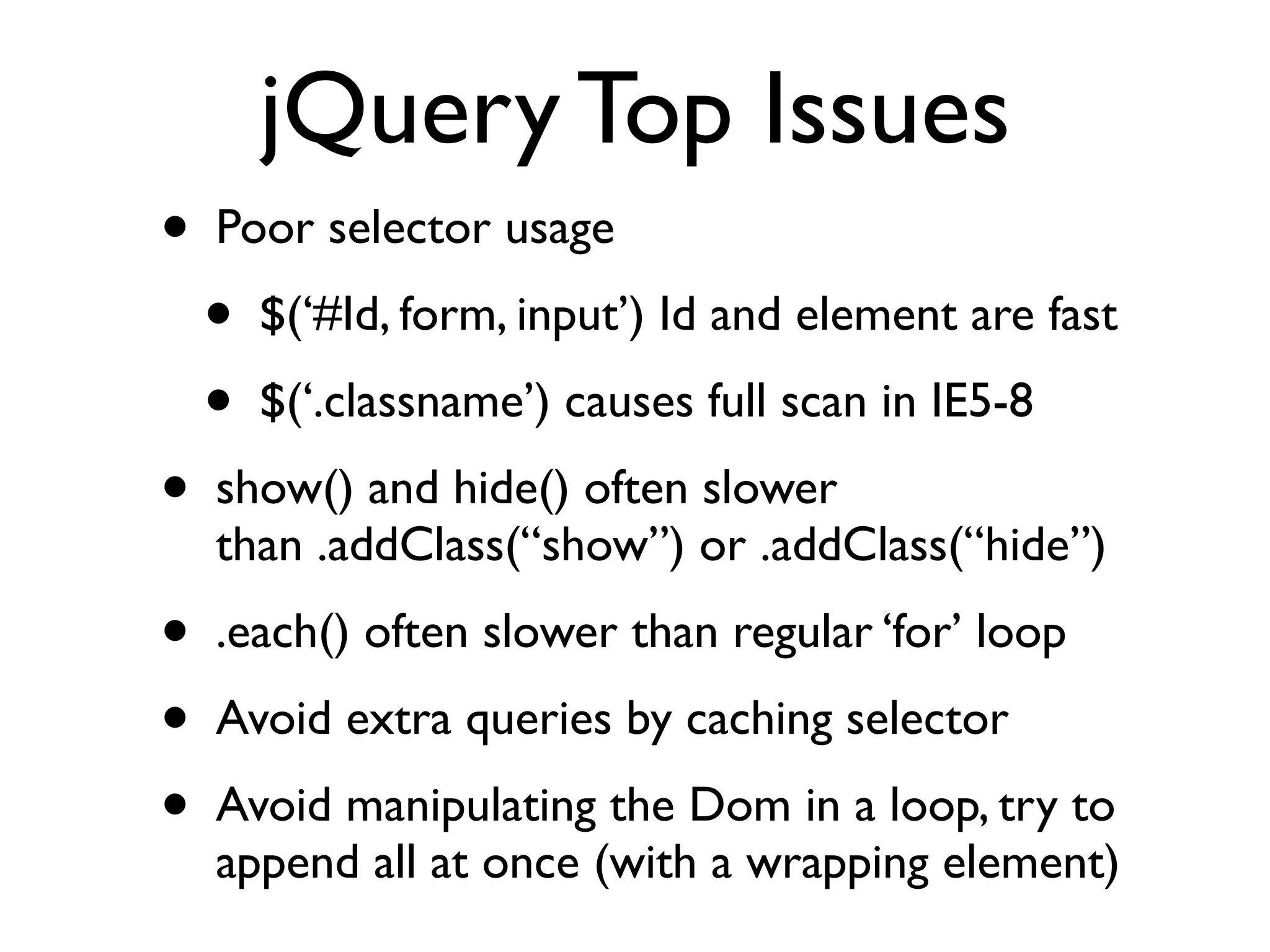jQuery Top Issues
•   Poor selector usage
    •   $(‘#Id, form, input’) Id and element are fast
    •   $(‘.classname’) causes full scan in IE5-8
•   show() and hide() often slower
    than .addClass(“show”) or .addClass(“hide”)
•   .each() often slower than regular ‘for’ loop
•   Avoid extra queries by caching selector
•   Avoid manipulating the Dom in a loop, try to
    append all at once (with a wrapping element)
 