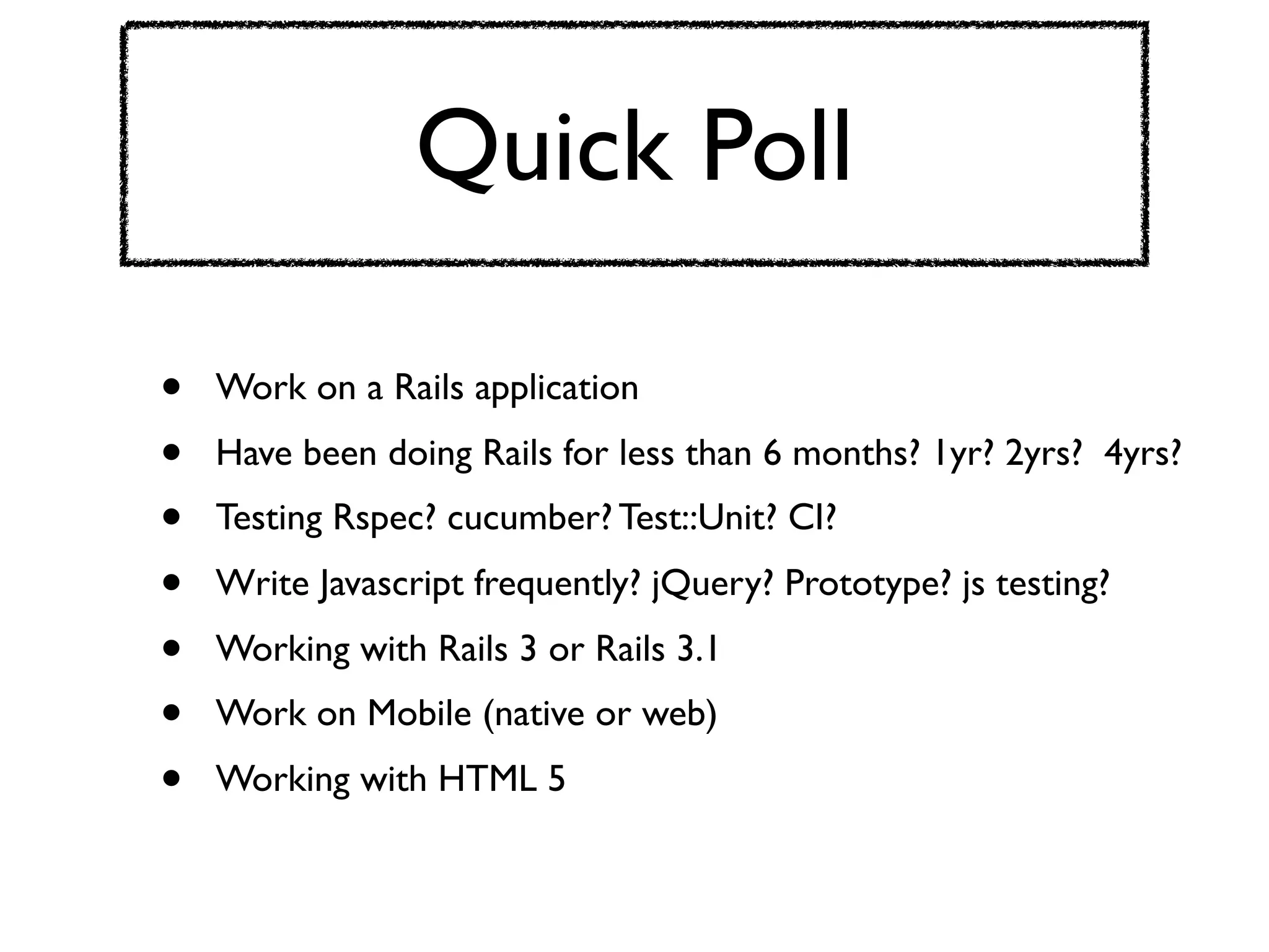 Quick Poll

•   Work on a Rails application
•   Have been doing Rails for less than 6 months? 1yr? 2yrs? 4yrs?
•   Testing Rspec? cucumber? Test::Unit? CI?
•   Write Javascript frequently? jQuery? Prototype? js testing?
•   Working with Rails 3 or Rails 3.1
•   Work on Mobile (native or web)
•   Working with HTML 5
 