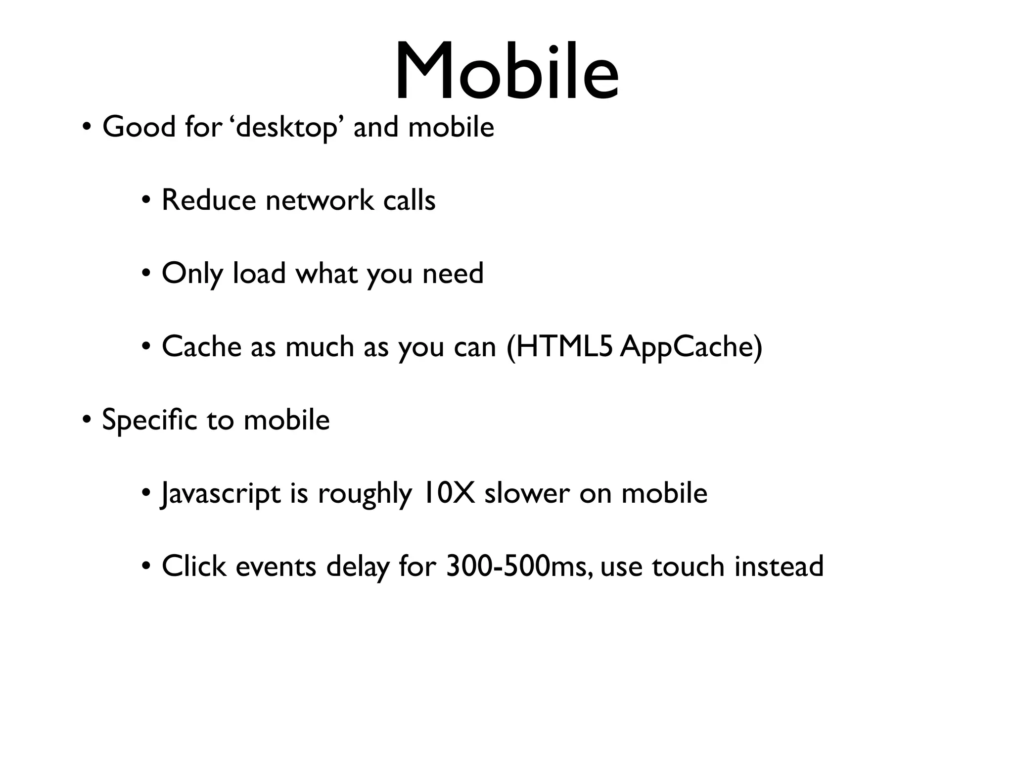 Mobile
• Good for ‘desktop’ and mobile

    • Reduce network calls

    • Only load what you need

    • Cache as much as you can (HTML5 AppCache)

• Speciﬁc to mobile

    • Javascript is roughly 10X slower on mobile

    • Click events delay for 300-500ms, use touch instead
 