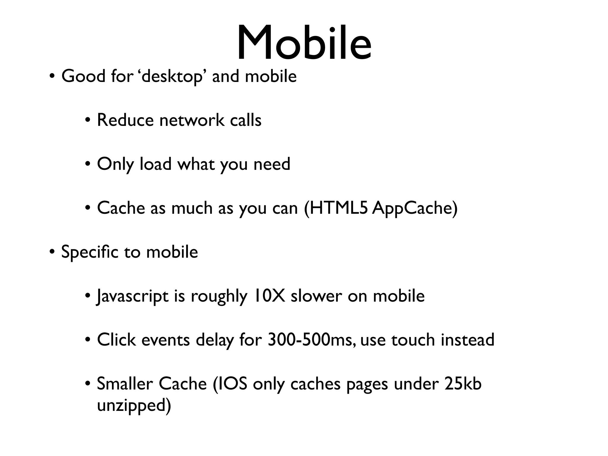 Mobile
• Good for ‘desktop’ and mobile

    • Reduce network calls

    • Only load what you need

    • Cache as much as you can (HTML5 AppCache)

• Speciﬁc to mobile

    • Javascript is roughly 10X slower on mobile

    • Click events delay for 300-500ms, use touch instead

    • Smaller Cache (IOS only caches pages under 25kb
      unzipped)
 