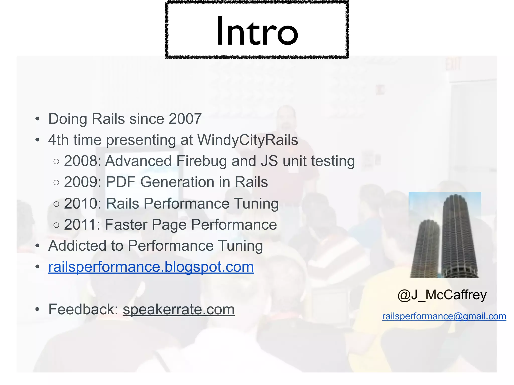 Intro
• Doing Rails since 2007
• 4th time presenting at WindyCityRails
   o 2008: Advanced Firebug and JS unit testing
   o 2009: PDF Generation in Rails
   o 2010: Rails Performance Tuning
   o 2011: Faster Page Performance
• Addicted to Performance Tuning
• railsperformance.blogspot.com
                                                     @J_McCaffrey
• Feedback: speakerrate.com                       railsperformance@gmail.com
 
