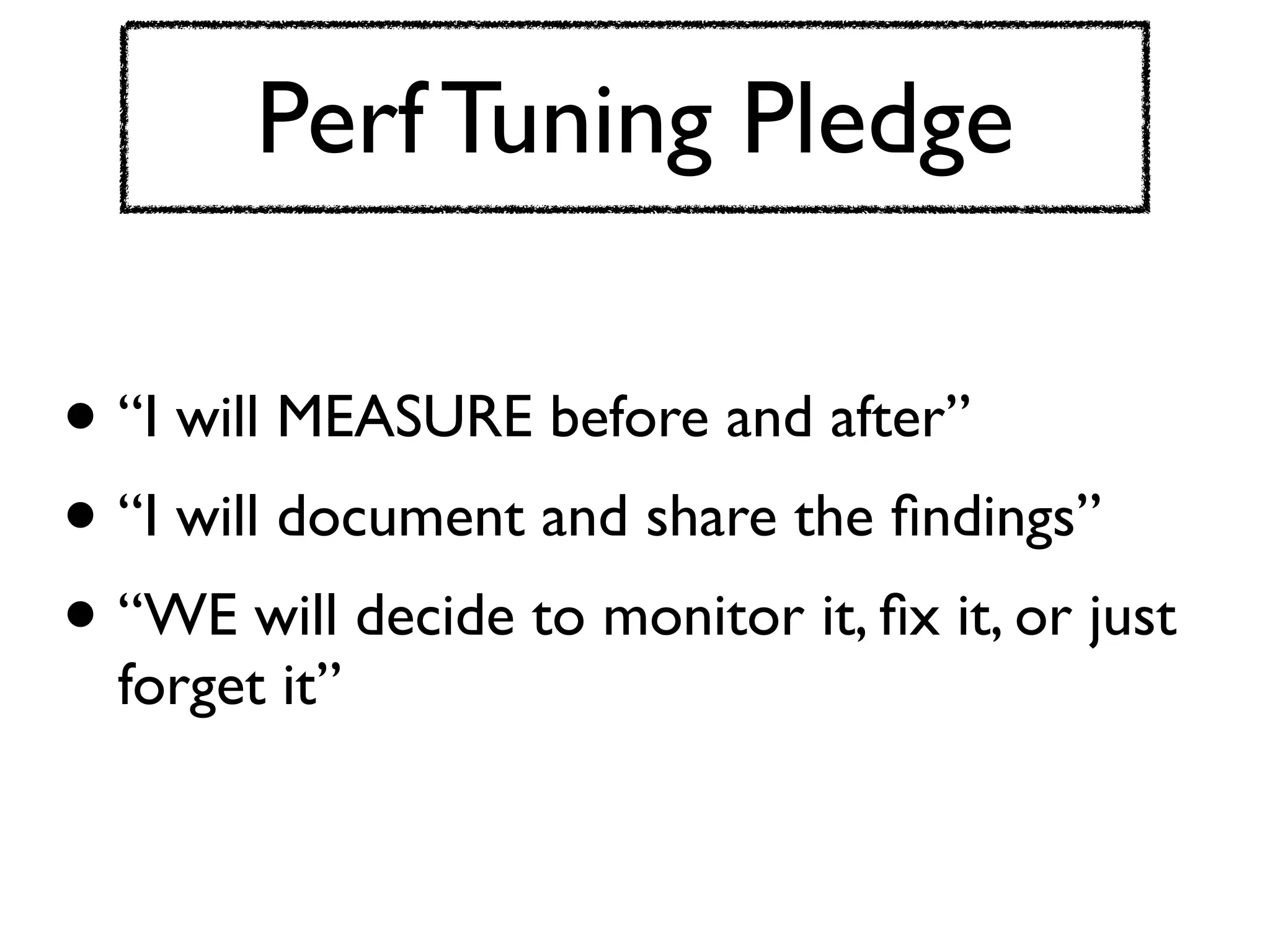 Perf Tuning Pledge

• “I will MEASURE before and after”
• “I will document and share the ﬁndings”
• “WE will decide to monitor it, ﬁx it, or just
  forget it”
 