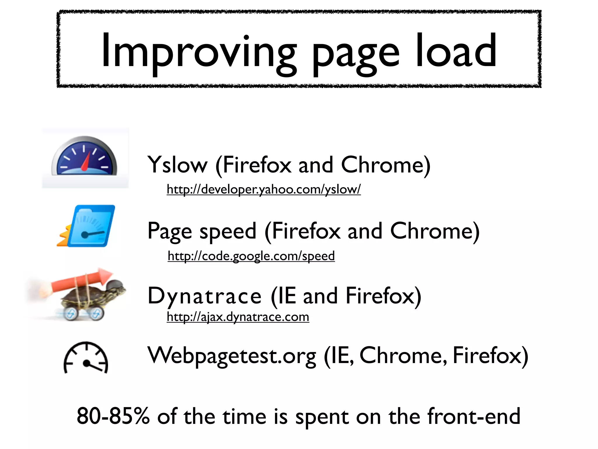 Improving page load

      Yslow (Firefox and Chrome)
        http://developer.yahoo.com/yslow/


      Page speed (Firefox and Chrome)
         http://code.google.com/speed


      Dynatrace (IE and Firefox)
        http://ajax.dynatrace.com


      Webpagetest.org (IE, Chrome, Firefox)

80-85% of the time is spent on the front-end
 