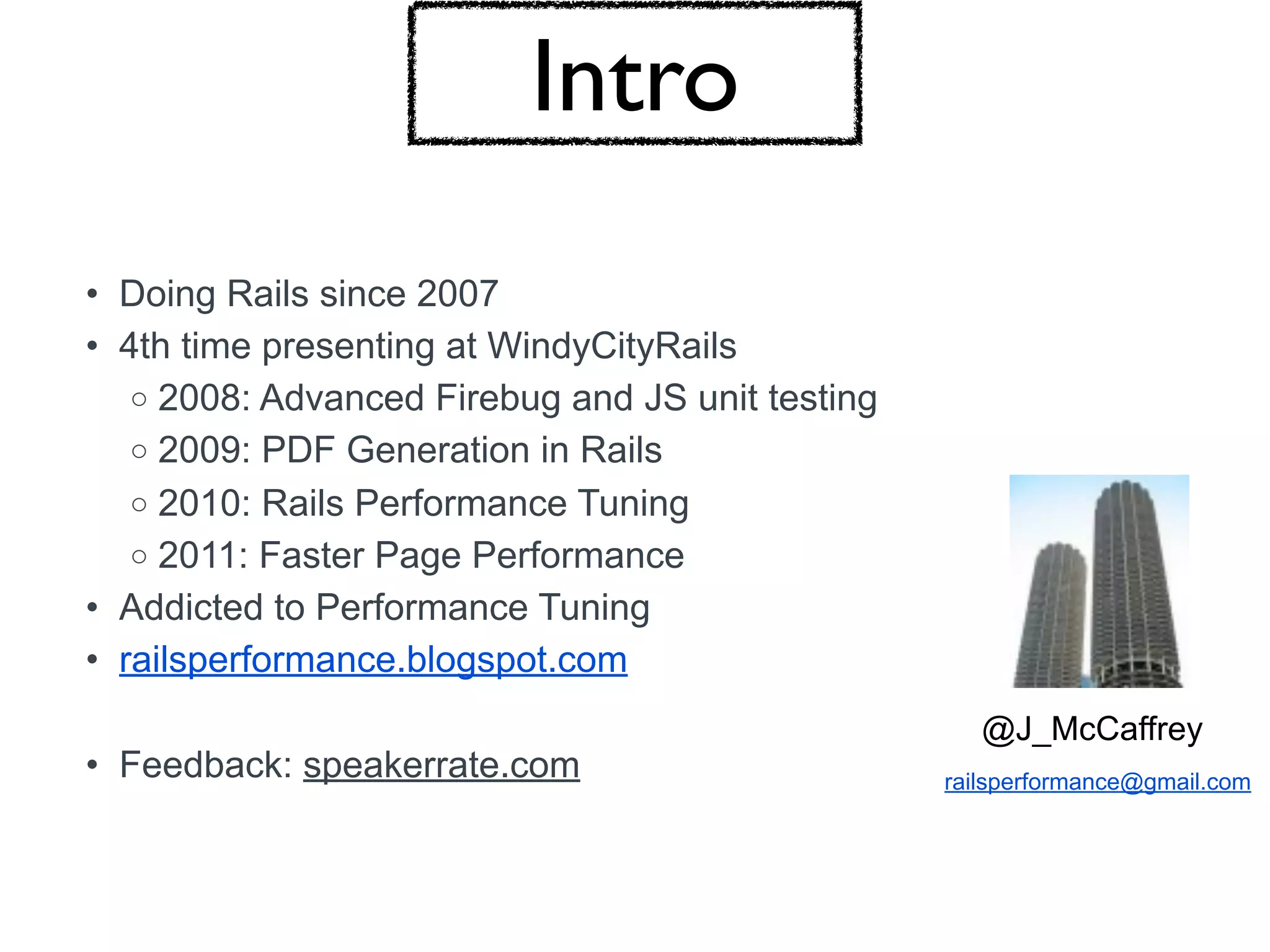 Intro
• Doing Rails since 2007
• 4th time presenting at WindyCityRails
   o 2008: Advanced Firebug and JS unit testing
   o 2009: PDF Generation in Rails
   o 2010: Rails Performance Tuning
   o 2011: Faster Page Performance
• Addicted to Performance Tuning
• railsperformance.blogspot.com
                                                     @J_McCaffrey
• Feedback: speakerrate.com                       railsperformance@gmail.com
 