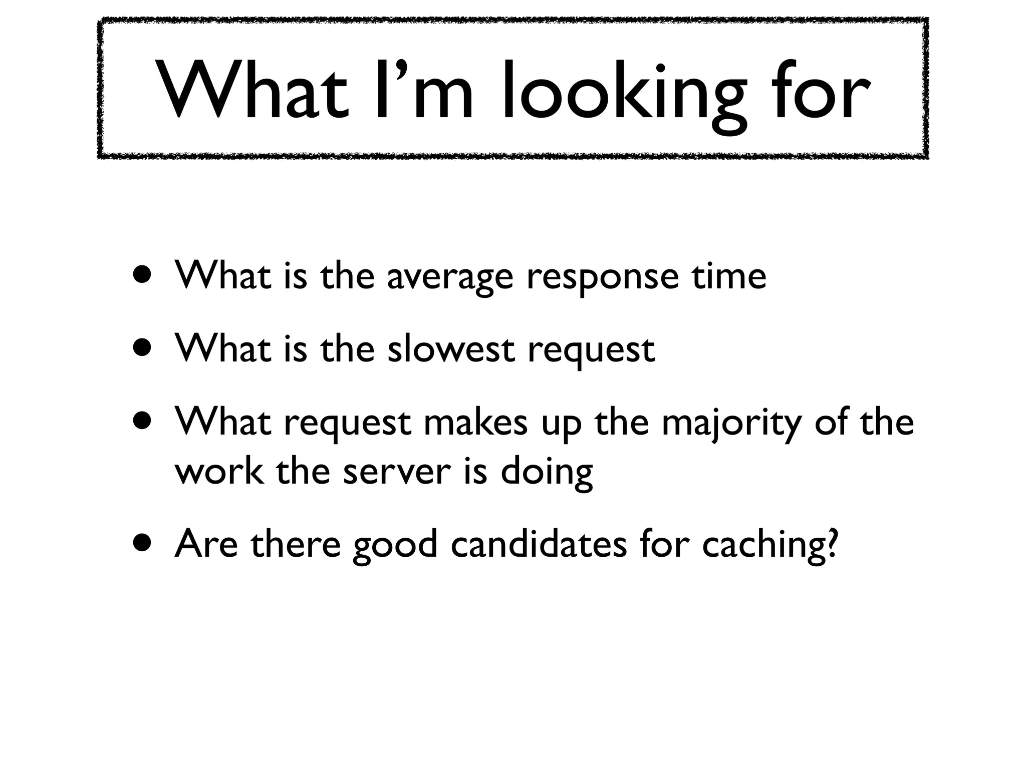 What I’m looking for

• What is the average response time
• What is the slowest request
• What request makes up the majority of the
  work the server is doing
• Are there good candidates for caching?
 